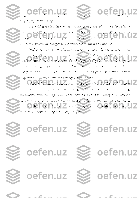 o’zgalar   bilan   muloqot   jarayonida   oladigan   hayotiy   tushuncha   va   tasavvurlariga
bog’liqdir, deb ta’kidlaydi.
Bu tahlil etgan har ikala yo’nalishning namoyondalari, o’z manfaatlarining
tashqi   jihatdan   bir-biriga   qarama-qarshi   bo’lishiga   qaramay,   insonning   psixik
xussiyatlarini   yo   nasliy,   biologik   omillar   ta’siri   ostida,   yoki   o’zgarmas   muhit
ta’sirida avvaldan belgilangan va o’zgarmas narsa, deb e’tirof etadilar.
Ma’lumki odam shaxs sifatida muntazam qandaydir faoliyatda tarkib topib
boradi,   rivojlanadi,   uning   faolligi   namoyon   bo’ladi.   Agarda   hayvonlar   tevarak-
atrofdagi   tashqi   muhitga   passiv   moslashib,   hayot   faoliyatlarida   tabiatdagi,   ya’ni
tashqi   muhitdagi   tayyor   narsalardan   foydalansalar,   odam   esa   tevarak-atrofidagi
tashqi   muhitga   faol   ta’sir   ko’rsatib,   uni   o’z   irodasiga   bo’ysundiradi,   hamda
o’zgartirib, o’z ehtiyojlarini qondirishga xizmat qildiradi.
Kuzatishlar jarayonida shu narsa ma’lum bo’ldi-ki, odamdagi tug’ma, irsiy
mexanizmlari   uning,   psixik   rivojlanishiga   ta’sir   ko’rsatadi-yu,   biroq   uning
mazmunini   ham,   shaxsiy   fazilatlarini   ham   belgilab   Bera   olmaydi.   Ta’kidlash
zarurki,   muhit   ham   bola   psixikasini   rivojlantirishda   muayyan   rol   o’ynaydi.   Faqat
buning   uchun   bolani   o’qitayotgan   kishilarning   ta’siri   natijasida   bola   anna   shu
muhitni faol ravishda o’rganib olishi, tabiiydir.  