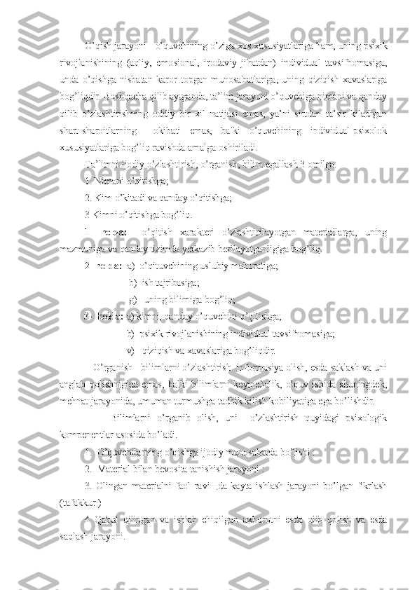 O’qish jarayoni - o’quvchining o’ziga xos xususiyatlariga  h am, uning psixik
rivojlanishining   (a q liy,   e mo s ional,   irodaviy   jihatdan)   individual   tavsifnomasiga,
unda   o’qishga   nisbatan   karor   topgan   munosabatlariga,   uning   qiziqish-xavaslariga
bog’liqdir. Boshqacha qilib aytganda, ta’lim jarayoni o’quvchiga nimani va qanday
qilib   o’zlashtirishning   oddiy   bir   xil   natijasi   emas,   ya’ni   sirtdan   ta’sir   kiladigan
shart-sharoitlarning     okibati   emas,   balki   o’quvchining   individual-psixolok
xususiyatlariga bog’liq ravishda amalga oshiriladi.
Ta’limni ijodiy o’zlashtirish, o’rganish, bilim egallash 3 omilga:
1. Nimani o’qitishga;
2. Kim  o’ kitadi va qanday o’qitishga;
3 Kimni o’qitishga bog’liq.
1-   holda:     o’qitish   xarakteri   o’zlashtirilayotgan   materiallarga,   uning
mazmuniga va qanday tizimda yetkazib berilayotganligiga bog’liq.
2- holda:   a)  o’qituvchining uslubiy ma h oratiga;
          b)  ish tajribasiga;
          g)   uning bilimiga bog’liq;
          3-  holda:  a) kimni, qanday o’quvchini o’qitishga;                   
        b)  psixik rivojlanishining individual tavsifnomasiga;
        v)   qiziqish va xavaslariga bog’liqdir.
   O’rganish - bilimlarni o’zlashtirish  informasiya olish, esda saklash va uni
anglab   qolishnigina   emas,   balki   bilimlarni   keyinchalik,   o’quv   ishida   shuningdek,
mehnat jarayonida, umuman turmushga tadbik kilish kobiliyatiga ega bo’lishdir. 
        Bilimlarni   o’rganib   olish,   uni     o’zlashtirish   quyidagi   psixologik
kompenentlar asosida bo’ladi. 
1.  O’quvchilarning o’qishga ijodiy munosabatda bo’lishi :
2.  Material bilan bevosita tanishish jarayoni :
3.   Olingan   materialni   faol   ravi щ da   kayta   ishlash   jarayoni   bo’lgan   fikrlash
(tafakkur ) 
4   Q abul   q ilingan   va   ishlab   chi q ilgan   axborotni   esda   olib   qolish   va   esda
sa q lash jarayoni.  