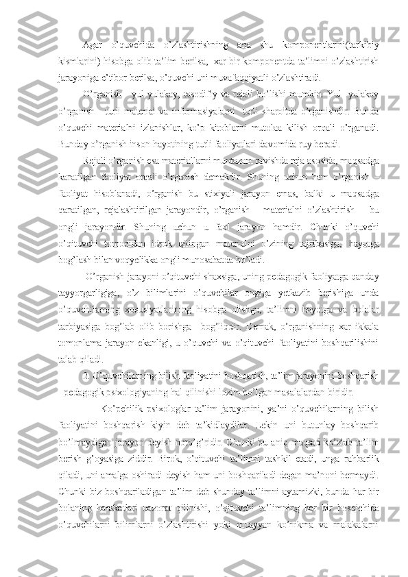 Agar   o’quvchida   o’zlashtirishning   ana   shu   komponentlarini(tarkibiy
kismlarini)   h isobga olib ta’lim berilsa,   xar bir komponentda ta’limni o’zlashtirish
jarayoniga e’tibor berilsa, o’quvchi uni muvafaqqiyatli o’zlashtiradi. 
O’rganish   -   yul-yulakay,   tasodifiy   va   rejali   bo’lishi   mumkin.   Yul-   yulakay
o’rganish   -   turli   material   va   informasiyalarni     turli   sharoitda   o’rganishdir.   Bunda
o’quvchi   materialni   izlanishlar,   ko’p   kitoblarni   mutolaa   kilish   or q ali   o’rganadi.
Bunday o’rganish inson  h ayotining turli faoliyatlari davomida ruy beradi. 
Rejali o’rganish esa materiallarni muntazam ravishda reja asosida, ma q sadga
karatilgan   faoliyat   or q ali   o’rganish   demakdir.   Shuning   uchun   h am   o’rganish   –
faoliyat   h isoblanadi ,   o’rganish   bu   stixiyali   jarayon   emas,   balki   u   ma q sadga
q aratilgan,   rejalashtirilgan   jarayondir ,   o’rganish   -   materialni   o’zlashtirish   –   bu
ongli   jarayondir.   Shuning   uchun   u   faol   jarayon   h amdir.   Chunki   o’quvchi
o’qituvchi   tomonidan   idrok   q ilingan   materialni   o’zining   tajribasiga,   h ayotga
bo g’ lash bilan vo q yelikka ongli munosabatda b o’ ladi.
 O’rganish jarayoni o’qituvchi shaxsiga, uning pedagogik faoliyatga qanday
tayyorgarligiga,   o’ z   bilimlarini   o’quvchilar   ongiga   yetkazib   berishiga   unda
o’quvchilarning   xususiyatlarining   h isobga   olishga,   ta’limni   h ayotga   va   bolalar
tarbiyasiga   bo g’ lab   olib   borishga     bog’liqdir.   Demak,   o’rganishning   xar   ikkala
tomonlama   jarayon   ekanligi,   u   o’quvchi   va   o’qituvchi   faoliyatini   boshqarilishini
talab  q iladi. 
2. O’quvchilarning bilish faoliyatini boshqarish, ta’lim jarayonini boshqarish
- pedagogik psixologiyaning  h al  q ilinishi lozim bo’lgan masalalardan biridir. 
        K o’ pchilik   psixologlar   ta’lim   jarayonini,   ya’ni   o’quvchilarning   bilish
faoliyatini   boshqarish   kiyin   deb   ta’kidlaydilar.   Lekin   uni   butunlay   boshqarib
b o’ lmaydigan  jarayon  deyish  not o’g’ ridir.  Chunki  bu  ani q   ma q sad  k o’ zlab  ta’lim
berish   g’ oyasiga   ziddir.   Birok,   o’qituvchi   ta’limni   tash k il   etadi,   unga   ra h barlik
q iladi, uni amalga oshiradi deyish ham uni boshqariladi degan ma’noni bermaydi.
Chunki  biz boshqariladigan  ta’lim  deb shunday  ta’limni  aytamizki, bunda   h ar  bir
bolaning   h arakatlari   nazorat   q ilinishi,   o’qituvchi   ta’limning   h ar   bir   bos q ichida
o’quvchilarni   bilimlarni   o’zlashtirishi   yoki   muayyan   ko’nikma   va   malakalarni 