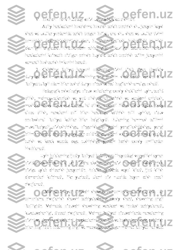 VI- bosqich – ichki nutqdagi «o’zi uchun» harakat qismidir.
         Aqliy harakatlarni bosqichma-bosqich tarkib toptirish shu jarayon kaysi
shart   va   usullar   yordamida   tarkib   topgan   bo’lsa,   ana   shu   shart   va   usullar   tizimi
tomonidan   determinlashtirilgan   ekan,   bu   ularni   egallash,   boshqarishi   mumkin
ekanligini   anglatadi.   P.Ya.Galperin   rahbarligida   o’tkazilgan   tadqiqotlar   fikrlash
harakatlarini   ko’rsatib   o’tilgan   prinsip   buyicha   tarkib   toptirish   ta’lim   jarayonini
samarali boshqarish imkonini beradi. 
2.   Kishining   faoliyat   jarayoni   odamning   o’zini   o’rab   olgan   obyektiv
dunyoga   faol   munosabatda   bo’lishining   eng   muhim   shakllaridan   biridir.   Shu
faoliyat tufayli odam bilan tashqi dunyo o’rtasida real bog’lanish amalga oshadi. 
        Pedagogik   psixologiya   o’quv   xolatlaring   asosiy   shakllarini   uyin,   taqlid
qilish,   mehnat,   takrorlash   va   yod   olish,   sinab   ko’rish   va   xatolarni   aniqlash,
mashqlanish va o’quv vazifalarini   hal qilish, mustaqil fikrlash, shuningdek hissiy
aloqa   qilish,   narsalarni   qo’l   bilan   harakatga   keltirish   rolli   uyinlar,   o’quv
professional   faoliyat   kabilar   bilan   belgilaydi.   Bularning   hammasi   ta’limni
muvaffaqiyatli   o’zlashtirishga,   o’rganish   faoliyatini   yengillashtirishga,   yangi
bilimlar   haqida   chuqur   tasavvurlar   qoldirishga,   ularni   xotirada   uzoq   vaqt   saqlab
turish   va   kerak   vaqtda   esga   tushirishga   yordam   berish   asosiy   omillardan
hisoblanadi. 
     Uyin bolalarning ijodiy faoliyati bo’lib, atrof hayotdagi voqyelikni aynan
o’zidagidek   emas,   balki   uni   o’zicha   aks   ettirish,   ba’zi   narsalarni   o’zlashtirish,
o’ziga   uylab   chiqarish   jarayonidir.   Bolalar   uyinlarda   xayol   kiladi,   ijod   kilish
elementlari   ko’rinadi,   fikr   yuritadi,   ularni   o’z   nutqida   bayon   etish   orqali
rivojlanadi .
          Mehnat   faoliyati   o’quvchi   shaxsiga   har   tomonlama   ta’sir   qiladi.   Har
tomonlama   rivojlanish   shaxsni   tarbiyalashning   asosiy   sharti,   shaxsning   ongli
faolligidir.   Mehnatda   o’quvchi   shaxsining   xarakteri   va   irodasi   tarbiyalanadi,
kuzatuvchanligi,   diqqati   rivojlanadi.   Mehnat   faoliyati   o’quvchilarda   narsalarning
o’zini va ularning shakllarini, harakatlarini masofani va boshqalarni esda qoldirish
bilan bog’liqdir. Odamning ongli va maqsadga qaratilgan mehnat faoliyati har vaqt 