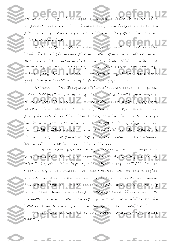 ma’lum   motivlarning   bo’lishini   taqozo   qiladi.   Mehnat   faoliyatida   motivlar   odam
ehtiyojlari sababli paydo bo’ladi. O’quvchilarning o’quv faoliyatiga qiziqishlari u
yoki   bu   fanning   o’zlashtirishga   intilishi,   bilimlarini   kengaytirish   ham   ma’lum
motivlar asosida bo’ladi. 
O’qish   faoliyati   jarayonida   o’qish,   o’rganish   motivi   o’zgaradi   va   tarkib
topadi. O’qish faoliyati dastlabki yillarda o’quvchi uyda uni urishmasliklari uchun,
yaxshi   baho   olish   maqsadida   o’qishi   mumkin.   O’rta   maktab   yillarida   o’quv
predmetlariga differensial qiziqish paydo bo’ladi va shu asosda fan muammolariga
qiziqish   yuzaga   keladi   va   natijada   o’smirlarda   bilimga   bo’lgan   qiziqishlarini
qondirishga qaratilgan bilimlarni egallash motivlari paydo bo’ladi. 
Ma’lumki 1997 yil 25 avgustda «Ta’lim to’g’risidagi qonun» qabul qilindi.
Uning II bobida ta’lim tizimi va uning turlari aniq ko’rsatib berildi. Unga muvofik,
ta’lim o’z Davlat tili, dasturi va ta’lim muassasalarni bilan belgilanib, u yagona va
uzluksiz   ta’lim   tizimidir.   «Ta’lim   to’g’risidagi   qonun»ga   binoan,   bolalar
yoshligidan   boshlab   to   ishlab   chiqarish   jarayonida   ham   ta’lim   olish   huquqiga
haqlidirlar.   Umrining   oxirigacha   ham   inson   voqyelikni   tinmay   o’rganib   boradi.
Ta’lim   turlari   maktabgacha   ta’lim,   umumiy   va   o’rta   ta’lim,   o’rta   maxsus   ta’lim,
oliy   ta’lim,   oliy   o’quv   yurtlaridan   keyingi   ta’lim,   malaka   oshirish,   maktabdan
tashqari ta’lim, oiladagi ta’lim tizimi bilan izohlanadi. 
Bu   ta’lim   tizimi   yoshlarga   bilim,   ko’nikma   va   malaka   berish   bilan
kifoyalanmay, balki ularning komil inson qilib yetishtirish kabi buyuk vazifalarni
bajaradi. O’quvchilar bilimi hayot tajribalari bilan bog’langan bo’lishi  lozim. Fan
asoslarini   hayot   bilan,   mustaqil   rivojlanish   amaliyoti   bilan   mustahkam   bog’lab
o’rganish,   uni   ishlab   chiqish   mehnati   bilan   ko’shib     olib   borish   talab   etiladi.
Shundagina  o’quvchilar   bilimlarini   oshishi   va   boyishi   uchun,  o’quvchi   shaxsning
tarkib   topishi   uchun   katta   imkoniyatlar   vujudga   keladi.   O’quv   amallari   va
o’rgatuvchi     amallar   o’quvchini   nazariy   olgan   bilimlarini   amalga   tatbiq   qilishda,
bevosita   ishlab   chiqarish   (zavod,   fabrika,   qurilish   va   hokazo)bilan   bog’liq
bo’lishda  katta ahamiyat  kasb  etadi  va bolani  kelgusi  hayotga, faoliyatga, kasbga
tayyorlaydi. 