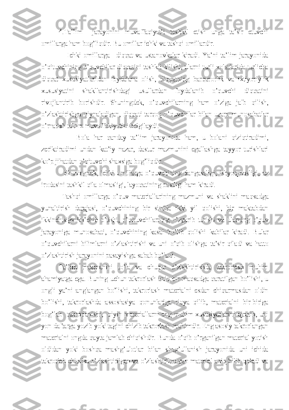 4.Ta’lim     jarayonini   muvaffaqiyatli   tashkil   etish   unga   ta’sir   etuvchi
omillarga ham bog’liqdir. Bu omillar ichki va tashqi omillardir.
      Ichki   omillarga   –di qq at   va   ustanovkalar   kiradi.   Ya’ni   ta’lim   jarayonida
o’qituvchining o’quvchilar diqqatini tashkil kilishi, ularni turli xolatlarida turlicha
diqqat   xususiyatlaridan   foydalana   olish,   diqqatning   bar q arorlik   va   ixtiyoriylik
xususiyatini   shakllantirishdagi   usullardan   foydalanib   o’quvchi   diqqatini
rivojlantirib   borishdir.   Shuningdek,   o’quvchilarning   ham   o’ziga   jalb   q ilish,
o’zlashtirishga   q iynaladigan,   diqqati   tar q o q   o’quvchilar   bilan   uzaro   munosabatlar
o’ rnatish ta’lim muvaffakiyatini belgilaydi.
        Bola   h ar   qanday   ta’lim   jarayonida   ham,   u   bolani   qiziqtiradimi,
zeriktiradimi   undan   kat’iy   nazar,   dastur   mazmunini   egallashga   tayyor   turishlari
ko’p jihatdan o’qituvchi shaxsiga bog’liqdir.
    Shuningdek,   ichki   omillarga   o’quvchining   dangasaligi,   ishyo q masligi,   uz
irodasini tashkil  q ila olmasligi, layoqatining pastligi ham kiradi.
  Tashqi   omillarga   o’quv   materiallarining   mazmuni   va   shaklini   ma q sadga
yunaltirish   darajasi,   o’quvchining   bir   sinfda   ikki   yil   qolishi,   bir   maktabdan
ikkinchisiga   k o’ chib   o’ tishi,   o’qituvchilarning   o’ zgarib   turishi   va   ularni ng   o’quv
jarayoniga   munosabati,   o’quvchini ng   kasal   bo’lib   qolishi   kabilar   kiradi.   Bular
o’quvchilarni   bilimlarni   o’zlashtirishi   va   uni   o’q ib   olishga   ta’sir   q iladi   va   h atto
o’zlashtirish jarayonini pasayishga sabab bo’ladi.
Ta’lim   mazmunini   to’la   va   chuqur   o’zlashtirishda   takrorlash   muhim
ahamiyatga ega. Buning uchun takrorlash aniq bir maqsadga qaratilgan bo’lishi, u
ongli   ya’ni   anglangan   bo’lishi,   takrorlash   materialni   esdan   chiqarmasdan   oldin
bo’lishi,   takrorlashda   assosiasiya   qonunlariga   rioya   qilib,   materialni   bir-biriga
bog’lab     takrorlanishi,     qiyin  materiallarni   eng   muhim   xususiyatlarini   ajratib,  uni
yon daftarga yozib yoki tagini chizib takrorlash muhimdir. Eng asosiy takrorlangan
materialni ongda qayta jamlab chiqishdir. Bunda o’qib o’rganilgan material yotish
oldidan   yoki   boshqa   mashg’ulotlar   bilan   shug’ullanish   jarayonida   uni   ichida
takrorlab chiqilsa o’zlashtirilgan va o’zlashtirilmagan material aniq bilib qoladi va 