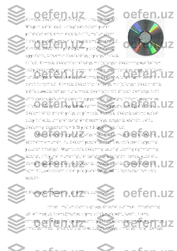 Kompakt disklarning axborot sig`imi o`rta hisobda 640
Mbayt ni tashkil etadi. Undagi axborotlarni yozish
yo`lchalari spiralsimon shaklda bo`lib, ma`lumotlarni
o`qish va yozish lazer nuri ko`magida amalga oshiriladi.
Kompakt disklar oltin yoki alyuminiy qotishmalaridan
tayyorlanib, doirasimon plastik ichiga joylangan holatda
bo`ladi. Kompakt disklar bilan ishlashga mo`ljallangan diskdonning vazifasi ham 
oddiy diskdonnikiga o`xshash ammo ish prinsipi magnitlanishga emas, balki lazer 
nuridan foydalanishga asoslangan. Kompakt diskning zarur qismlari nur berib
qizitib bo`rttiriladi. Kompakt disklar bilan ishlashga mo`ljallangan diskdon ichida 
kichik quvvatda berilgan nur kompakt diskning bo`rtib chiqqan qismlariga borib 
urilib akslanadi. Nurning akslanib qaytgani haqidagi signal birlarni, teskarisi esa 
nollarni ifodalaydi. Hozirgi davrda sig`imi 10 Gbaytgacha boradigan kompakt 
disklarni ishlab chiqish yo`lga qo`yilmoqda. Kompakt disklarda axborot saqlash 
qulay bo`lsada, uning ish tezligi vinchesternikiga qaraganda sekindir. Ushbu 
disklarning diametrlari ham 5.25 yoki 3.5 dyuymlik bo`ladi. 
                    Magnit disklarning yangi xillariga misol sifatida magnitooptik disklarni 
keltirishimiz mumkin. Bu disklarni yaratishda magnit va optik texnologiyaning 
yutuqlari birlashgan. Magnitooptik disklarning ustunligi ularning sig`imlarining 
kattaligi, olib yurish mumkinligi, ish tezligining kattaligidir. Demak, xuddi shu 
diametrli egiluvchan disklarga qaraganda o`rtacha olganda ularning sig`imlari 
hajmi 300, axborotlarni o`qish yoki yozish tezligi esa 10 barobardan ham ortiq 
kattadir. 
3.Shaxsiy kompyuterning  qo`shimcha qurilmalari
                    Printer - ma`lumotlarni qog`ozga chiqarish qurilmasi. Printerlarning 
uch xili mavjud: bosma (matritsa-o`yma qolip), purkovchi, lazerli. Bosma 
printerda qog`ozdagi bosilayotgan satr bo`ylab harakatlanadigan maxsus qurilmaga
o`rnatilgan metall ignachalar qog`oz va qurilma orasiga o`rnatilgan rangli tasmaga  