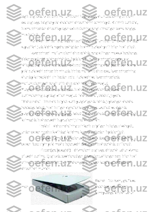 tegib qog`ozda iz qoldirib ma`lumotlarni hosil qiladi, shu nuqtalarning to`plami 
esa qog`ozga belgilar yoki shakllarni chiqarilishini ta`minlaydi. Ko`rinib turibdiki, 
bosma printerdan chiqarilayotgan axborotlarning rangi o`rnatilgan tasma rangiga 
mos bo`ladi.
                    Purkovchi printer- qog`ozga chiqariladigan ma`lumotlarni, maxsus idishdagi
suyuqlikni juda kichik naycha teshigidan bosimli purkash yo`li bilan hosil qiladi. 
                    Lazer printeri- ma`lumotlarni chop etishda rang solingan maxsus barabanga 
elektr maydonini ta`sir ettirishdan foydalanadi. Bunday printerlar tez va soz 
ishlaydi, qog`ozga chiqariladigan axborotli mahsulotning sifati yuqoridir. Bosma 
yoki purkovchi printer bir minutda bir bet ma`lumot chop etsa, lazer printerining 
shunday ko`rsatkichi o`n betdan ortiq. Purkovchi va lazer printerlarda 
ma`lumotlarni turli rangli qilib chop etish imkoniyati mavjud. 
Yurgichni boshqarish va qo`shimcha boshqarish vazifalarni bajaruvchi 
qurilmalarning quyidagi xillari mavjud: "sichqoncha", trekbol, joystik. 
"Sichqoncha" - biror sirt bo`ylab surib yurgizilganda ichida joylashgan sharcha 
harakatga keladi, hosil bo`lgan signallar kompyuterga uzatiladi va ekranda 
yurgichning mos harakatlari yuzaga keladi. "Sichqonchada" o`rnatilgan tugmalar 
ko`magida boshqaruvchi buyruqlarni jo`natish mumkin.
       Trekbol - sichqoncha"ning to`nkarib qo`yilgan holatiga o`xshaydi, 
undan asosan notebook xilidagi ko`chma kompyuterlardan foydalaniladi.
         Joystik - tugmali harakatlanuvchi maxsus dastadan iborat qurilma, u 
asosan faqat o`yin yoki mashq bajaruvchi dasturlarni boshqarishda qo`llanadi. 
                Plotter (grafyasagich) - chizmalarni qog`ozga chiqarish uchun xizmat 
qiluvchi qurilma. Qog`ozda tasvirlanadigan chizmalar tushlangan pero bilan hosil 
qilinadi. Chizmalar 300x300 sm o`lchamgacha bo`lgan katta qog`ozlarga ham 
chiqarilishi mumkin.
                     
Skaner - foto rasm, grafik va 
matn shaklidagi axborotlarni 
kompyuterga kiritish uchun  