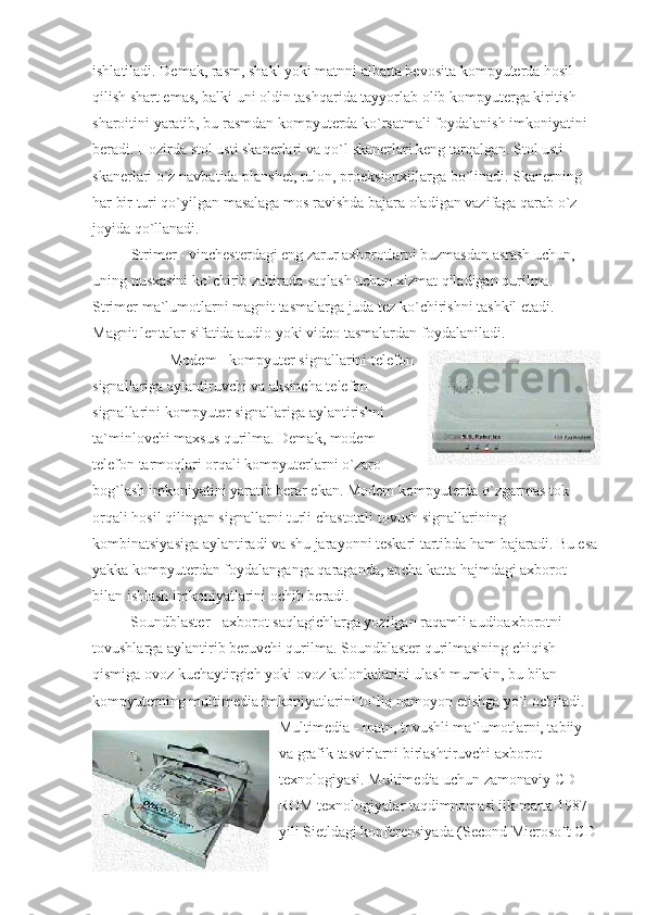 ishlatiladi. Demak, rasm, shakl yoki matnni albatta bevosita kompyuterda hosil 
qilish shart emas, balki uni oldin tashqarida tayyorlab olib kompyuterga kiritish 
sharoitini yaratib, bu rasmdan kompyuterda ko`rsatmali foydalanish imkoniyatini 
beradi. Hozirda stol usti skanerlari va qo`l skanerlari keng tarqalgan. Stol usti 
skanerlari o`z navbatida planshet, rulon, proeksionxillarga bo`linadi. Skanerning 
har bir turi qo`yilgan masalaga mos ravishda bajara oladigan vazifaga qarab o`z 
joyida qo`llanadi. 
  Strimer - vinchesterdagi eng zarur axborotlarni buzmasdan asrash uchun, 
uning nusxasini ko`chirib zahirada saqlash uchun xizmat qiladigan qurilma. 
Strimer ma`lumotlarni magnit tasmalarga juda tez ko`chirishni tashkil etadi. 
Magnit lentalar sifatida audio yoki video tasmalardan foydalaniladi. 
                    Modem - kompyuter signallarini telefon
signallariga aylantiruvchi va aksincha telefon
signallarini kompyuter signallariga aylantirishni
ta`minlovchi maxsus qurilma. Demak, modem
telefon tarmoqlari orqali kompyuterlarni o`zaro
bog`lash imkoniyatini yaratib berar ekan. Modem kompyuterda o`zgarmas tok 
orqali hosil qilingan signallarni turli chastotali tovush signallarining 
kombinatsiyasiga aylantiradi va shu jarayonni teskari tartibda ham bajaradi. Bu esa
yakka kompyuterdan foydalanganga qaraganda, ancha katta hajmdagi axborot 
bilan ishlash imkoniyatlarini ochib beradi.
                    Soundblaster - axborot saqlagichlarga yozilgan raqamli audioaxborotni 
tovushlarga aylantirib beruvchi qurilma. Soundblaster qurilmasining chiqish 
qismiga ovoz kuchaytirgich yoki ovoz kolonkalarini ulash mumkin, bu bilan 
kompyuterning multimedia imkoniyatlarini to`liq namoyon etishga yo`l ochiladi. 
Multimedia - matn, tovushli ma`lumotlarni, tabiiy 
va grafik tasvirlarni birlashtiruvchi axborot 
texnologiyasi. Multimedia uchun zamonaviy CD - 
ROM texnologiyalar taqdimnomasi ilk marta 1987 
yili Sietldagi konferensiyada (Second Microsoft CD  