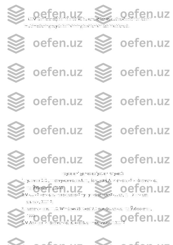 - ROM Conference) bo`lib o`tdi va bu sana video va audioaxborotli to`laqonli 
multimedianing paydo bo`lishining boshlanishi deb hisoblanadi.
Foydalanilgan adabiyotlar ro`yxati:
1. Ғуломов С.С., Шермухаммедов А.Т., Бегалов Б.А. Иқтисодий информатика. -
Т.: Ўзбекистон, 1999. 
2. Миллий истиқлол ғояси: асосий тушунча ва тамойиллар, Т. – Янги аср 
авлоди, 2001 й.
3. Насретдинова Ш.С. Windows 95 Excel 7.0 сахифаларида.-Т.: Ўзбекистон, 
1999.  
4. М.Арипов  Информатика ва хисоблаш техникаси Т.2001й 
