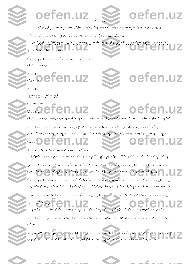 Kirish
Shaxsiy kompyuter ikkita tashkiliy qismlardan iborat, bular texnikaviy 
ta’minot (hardware) va dasturiy ta`minot (software)lardir.
Texnikaviy ta’minoti — bu kompyuterning asosiy texnik qismlari va qo’shimcha 
(atrof) qurilmalaridir.
Kompyuterning qo`shimcha qurilmalari
Sichqoncha
Printer
Skaner
Plotte
Tarmoq qurilmasi
Strimmer
Modem
Sichqoncha- boshqaruvchi buyruqlarni jo`natish imkonini beradi.Biror sirt bo`ylab 
harakatlantirilganda ichida joylashgan sharcha harakatga keladi, hosil bo`lgan 
signallar kompyuterga uzatiladi va ekranda yurgichning mos harakatlari yuzaga 
keladi
Sichqoncha xaqida qiziqarli faktlar
9 dekabr kompyuter sichqonchasining “tug‘ilgan kuni” hisoblanadi. 1968 yilning 
aynan shu kuni Stenford tadqiqot instituti xodimi Duglas Engelbart sichqonchani 
San-Frantsiskodagi hisoblash texnikasi bo‘yicha anjumanda taqdim qilgan.
Kompyuter sichqonchasiga NASA tomonidan buyurtma berilgan. Koinot agentligi 
hisoblash tizimlari bilan ishlashni soddalashtirish usulini izlagan. Biroq sichqoncha
agentlik mutaxassislarini qoniqtirmagan, chunki u bilan vaznsizlikda ishlashning 
iloji bo‘lmagan.
Engelbart unda sichqonchani yaratish g‘oyasi paydo bo‘lishidan avval boshning 
harakatlariga monand kursorni harakatlantiruvchi maxsus niqobni qo‘llashni taklif 
qilgan.
Engelbart sichqonchaga patent olgan, biroq patent muddati uning ixtirosi ommaviy
ravishda ishlab chiqarila boshlanishigacha tugab bo‘lgan. Biroq qahramon  