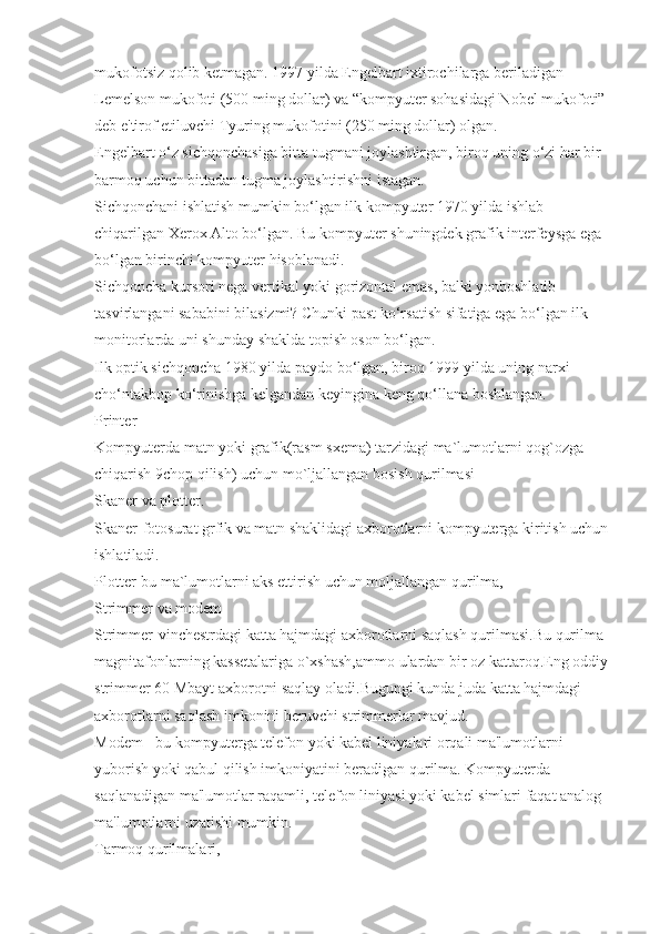 mukofotsiz qolib ketmagan. 1997 yilda Engelbart ixtirochilarga beriladigan 
Lemelson mukofoti (500 ming dollar) va “kompyuter sohasidagi Nobel mukofoti” 
deb e'tirof etiluvchi Tyuring mukofotini (250 ming dollar) olgan. 
Engelbart o‘z sichqonchasiga bitta tugmani joylashtirgan, biroq uning o‘zi har bir 
barmoq uchun bittadan tugma joylashtirishni istagan.
Sichqonchani ishlatish mumkin bo‘lgan ilk kompyuter 1970 yilda ishlab 
chiqarilgan Xerox Alto bo‘lgan. Bu kompyuter shuningdek grafik interfeysga ega 
bo‘lgan birinchi kompyuter hisoblanadi.
Sichqoncha kursori nega vertikal yoki gorizontal emas, balki yonboshlatib 
tasvirlangani sababini bilasizmi? Chunki past ko‘rsatish sifatiga ega bo‘lgan ilk 
monitorlarda uni shunday shaklda   topish oson bo‘lgan.
Ilk optik sichqoncha 1980 yilda paydo bo‘lgan, biroq 1999 yilda uning narxi 
cho‘ntakbop ko‘rinishga kelgandan keyingina keng qo‘llana boshlangan.
Printer
Kompyuterda matn yoki grafik(rasm sxema) tarzidagi ma`lumotlarni qog`ozga 
chiqarish 9chop qilish) uchun mo`ljallangan bosish qurilmasi
Skaner va plotter.
Skaner-fotosurat grfik va matn shaklidagi axborotlarni kompyuterga kiritish uchun 
ishlatiladi.
Plotter-bu ma`lumotlarni aks ettirish uchun moljallangan qurilma,
Strimmer va modem
Strimmer-vinchestrdagi katta hajmdagi axborotlarni saqlash qurilmasi.Bu qurilma 
magnitafonlarning kassetalariga o`xshash,ammo ulardan bir oz kattaroq.Eng oddiy 
strimmer 60 Mbayt axborotni saqlay oladi.Bugungi kunda juda katta hajmdagi 
axborotlarni saqlash imkonini beruvchi strimmerlar mavjud.
Modem - bu kompyuterga telefon yoki kabel liniyalari orqali ma'lumotlarni 
yuborish yoki qabul qilish imkoniyatini beradigan qurilma. Kompyuterda 
saqlanadigan ma'lumotlar raqamli, telefon liniyasi yoki kabel simlari faqat analog 
ma'lumotlarni uzatishi mumkin.
Tarmoq qurilmalari, 