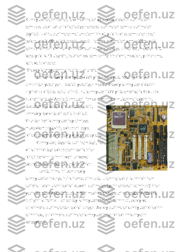 Kompyuterlar, printerlar, faks mashinalari va boshqa elektron qurilmalarni 
tarmoqqa ulash uchun ishlatiladigan apparat qurilmalari   tarmoq qurilmalari 
deyiladi. Ushbu qurilmalar ma'lumotlarni bir xil yoki boshqa tarmoqlar orqali 
tezkor, xavfsiz va to'g'ri tarzda uzatadi. Tarmoq qurilmalari tarmoqlararo yoki 
tarmoq ichi bo'lishi mumkin. Ba'zi qurilmalar qurilmaga o'rnatiladi, masalan NIC 
karta yoki RJ45 ulagichi, ba'zilari esa tarmoqning bir qismi, masalan, yo'riqnoma, 
kalit va boshqalar.  
 Shaxsiy kompyuterning haqida tushuncha.
                    Birinchi shaxsiy kompyuter 1973 yilda Fransiyada Nruohg Trohg Ti 
tomonidan yaratilgan. Dastlab yaratilgan maskur shaxsiy kompyuter elektron 
o`yinchoq sifatida qabul qilindi. Bu kompyuter 1977 yilda amerikalik Stiv Jobs 
boshchiligidagi "Apple Computer" firmasi tomonidan mukammallashtirilib, 
dasturlarning katta majmuini tatbiq etib,
ommaviy ravishda chiqarila boshladi.
Shundan beri kompyuter hayotimizga
mustaxkam joylashib, axborotni qayta
ishlashning eng zamonaviy vositasiga aylandi.
                    Kompyuter, deganda turli hajmdagi, har
xil ko`rinishdagi axborotlarni tezlik bilan
ishlab berishni ta`minlovchi universal
avtomatik qurilmani tushunish mumkin.
                    Hozirda hilma-hil zamonaviy
kompyuterlar insonga holis hizmat qilmoqda.  Ularning tashqi ko`rinishi ham 
turlicha. Lekin ularni tashkil etuvchi qurilmalar, (ya`ni apparatli ta`minoti) bilan 
yaqindan tanishsak, turli turkumdagi mashinalardagi qurilmalarda o`xshashlik 
borligini ko`ramiz. Har qanday kompyuter apparatli ta`minoti, asosiy va 
qo`shimcha qurilmalardan tashkil topgan. Asosiy qurilmalar kompyuter ishlashini 
ta`minlasa, qo`shimcha qurilmalar kompyuter bilan ishlash imkoniyatini 
kengaytiradi. 