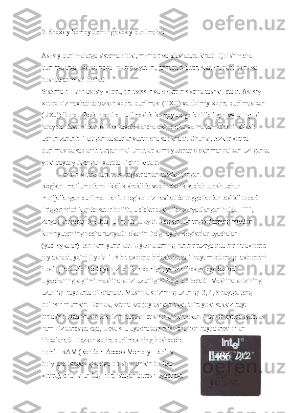 2. Shaxsiy kompyuterning asosiy qurilmalari
Asosiy qurilmalarga sistema bloki, monitor va klaviatura kiradi. Qo`shimcha 
qurilmalarga "sichqoncha" manipulyatori, printer, plotter, skaner, nurli pero va 
boshqalar misol bo`ladi.
Sistema blokini asosiy xotira, protsessor va elektron sxema tashkil etadi. Asosiy 
xotira o`z navbatida tezkor xotira qurilmasi (TXQ) va doimiy xotira qurilmasidan 
(DXQ) iborat. Tezkor xotira qurilmasida kompyuterga kiritiladigan va uning ish 
jarayoni davomida hosil bo`luvchi barcha axborotlar va ma`lumotlarni ishlash 
uchun zarur bo`ladigan dasturlar vaqtincha saqlanadi. Chunki, tezkor xotira 
qurilmasida saqlanib turgan ma`lumotlar kompyuterlar elektr manba`dan uzilganda
yoki qayta yuklangan vaqtda o`chib ketadi.
                    Tezkor xotira qurilmasi registrlardan tashkil topgan.
Registr - ma`lumotlarni ikkilik shaklida vaqtinchalik saqlab turish uchun 
mo`ljallangan qurilma. Har bir registr o`z navbatida triggerlardan tashkil topadi. 
Trigger mitti kondensator bo`lib, u elektr toki bilan zaryadlangan holda - "1", 
zaryadlanmagan holatda "0" ni ifodalaydi. Registrdagi triggerlarning miqdori 
kompyuterning necha razryadli ekanini belgilaydi. Registrlar uyachalar 
(yacheykalar) deb ham yuritiladi. Uyachalarning har bir razryadida bir bit axborot 
joylashadi, ya`ni 0 yoki 1. 8 bit axborot birlashganda 1 bayt miqdordagi axborotni 
hosil qiladi. Har bir bayt o`z tartib raqamiga, ya`ni adresiga ega bo`ladi. 
Uyachaning sig`imi mashina so`zi uzunligini belgilab beradi. Mashina so`zining 
uzunligi baytlarda o`lchanadi. Mashina so`zining uzunligi 2, 4, 8 baytga teng 
bo`lishi mumkin. Demak, ketma-ket joylashgan ikki, to`rt yoki sakkiz bayt 
birlashib bitta mashina so`zini tashkil etishi mumkin ekan. Har bir xotira uyachasi 
ham o`z adresiga ega, u esa shu uyachadagi boshlang`ich bayt adresi bilan 
ifodalanadi. Tezkor xotira qurilmasining boshqacha
nomi - RAM (Random Access Memory - tanlov
bo`yicha istagan qismiga o`tish mumkin bo`lgan
xotira), chunki undagi bor, istagan adresli uyachaga 