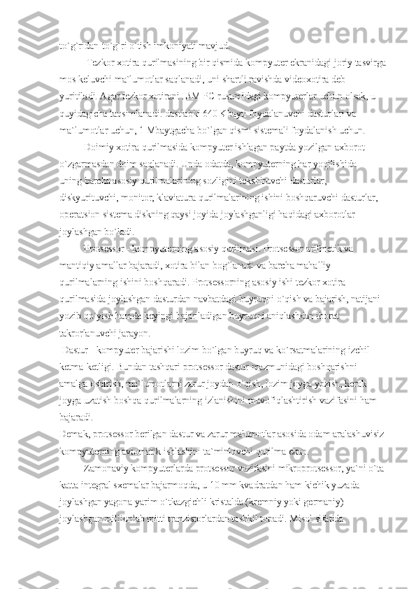 to`g`ridan-to`g`ri o`tish imkoniyati mavjud.
                     Tezkor xotira qurilmasining bir qismida kompyuter ekranidagi joriy tasvirga
mos keluvchi ma`lumotlar saqlanadi, uni shartli ravishda videoxotira deb 
yuritiladi. Agar tezkor xotirani IBM PC rusumidagi kompyuterlar uchun olsak, u 
quyidagicha taqsimlanadi: dastlabki 640 Kbayti foydalanuvchi dasturlari va 
ma`lumotlar uchun, 1 Mbaytgacha bo`lgan qismi sistemali foydalanish uchun.
                    Doimiy xotira qurilmasida kompyuter ishlagan paytda yozilgan axborot 
o`zgarmasdan doim saqlanadi. Unda odatda, kompyuterning har yoqilishida 
uning barcha asosiy qurilmalarining sozligini tekshiruvchi dasturlar, 
diskyurituvchi, monitor, klaviatura qurilmalarining ishini boshqaruvchi dasturlar, 
operatsion sistema diskning qaysi joyida joylashganligi haqidagi axborotlar 
joylashgan bo`ladi.
                    Protsessor - kompyuterning asosiy qurilmasi. Protsessor arifmetik va 
mantiqiy amallar bajaradi, xotira bilan bog`lanadi va barcha mahalliy 
qurilmalarning ishini boshqaradi. Protsessorning asosiy ishi tezkor xotira 
qurilmasida joylashgan dasturdan navbatdagi buyruqni o`qish va bajarish, natijani 
yozib qo`yish hamda keyingi bajariladigan buyruqni aniqlashdan iborat 
takrorlanuvchi jarayon.
  Dastur - kompyuter bajarishi lozim bo`lgan buyruq va ko`rsatmalarining izchil 
ketma-ketligi. Bundan tashqari protsessor dastur mazmunidagi boshqarishni 
amalga oshirish, ma`lumotlarni zarur joydan o`qish, lozim joyga yozish, kerak 
joyga uzatish boshqa qurilmalarning izlanishini muvofiqlashtirish vazifasini ham 
bajaradi.
Demak, protsessor berilgan dastur va zarur malumotlar asosida odam aralashuvisiz 
kompyuterning avtomatik ishlashini ta`minlovchi qurilma ekan.
                    Zamonaviy kompyuterlarda protsessor vazifasini mikroprotsessor, ya`ni o`ta 
katta integral sxemalar bajarmoqda, u 10 mm kvadratdan ham kichik yuzada 
joylashgan yagona yarim o`tkazgichli kristalda (kremniy yoki germaniy) 
joylashgan millionlab mitti tranzistorlardan tashkil topadi. Misol sifatida  