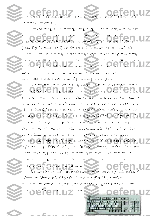 ko`radigan bo`lsak, Intel Pentium Pro mikroprotsessori o`z ichida 5,5 milliondan 
ortiq tranzistorlarni saqlaydi.
                    Protsessorning ish unumdorligi uning tezligi (taktli chastota) va razryadlar 
soni bilan belgilanadi Tezlik protsessorni 1 sekundda bajargan amallar miqdori 
bilan belgilanadi va Gs bilan ifodalanadi. Masalan, i8086 protsessori 10 MGs 
(sekundiga 10 million amal) tezlikka ega bo`lsa Pentium protsessori uchun bu 
ko`rsatkich 850 MGsga teng. Protsessorning razryadlari soni uning bir vaqtning 
o`zida baravariga ishlash mumkin bo`lgan bitlar miqdori bilan aniqlanadi. Hozirgi 
kunda 8, 16, 32, 64, 128 razryadli prssessorlar keng qo`llanmoqda. Protsessorning 
tezligini oshirish uchun hozirgi vaqtda kesh-xotira, turli matematik 
hamprotsessorlar kabi vositalardan foydalanish yo`lga qo`yilgan.
                    Komppyuter qurilmalari orasidagi axborot almashinuvi sistema magistrali - 
shinalar (elektr simlarining bog`lamlari) ko`magida amalga oshiriladi. Shinadagi 
simlar kompyuterning hamma qurilmalariga parallel holda ulanadi. Kompyuter ishi
uchun uch xil shina xizmat ko`rsatadi: berilganlar (berilgan malumotlar) shinasi, 
adreslar shinasi, boshqarish shinasi. Bog`lamdagi simlarning miqdori, shinaning 
razryadlari sonini belgilaydi. Aniq protsessorga mos i80386, 16Ғ32 yozuvi, ushbu 
protsessor 16 razryadli berilganlar shinasi va 32 razryadli adreslar shinasiga ega 
ekanligini, ya`ni bir vaqtning o`zida 16 bit axborot va 2^32қ 4 Gbayt hajmdagi 
adreslar (adreslar sohasi) bilan ishlash imkoniyatini mavjudligini bildiradi.
Protsessor va asosiy xotira kompyuterning sistema bloki ichidagi asosiy platada 
joylashadi. Unga diskyurituvchi, printer kabi qo`shimcha qurilmalarni ulash uchun 
kontrollerlardan, ya`ni maxsus platalardan foydalaniladi. Ular ona platadagi 
maxsus qirqimlarga joylanadi, portlar deb yuritiluvchi ikkinchi uchlariga 
qo`shimcha qurilmalar bevosita ulanadilar. 
                    Ma`lumotlarni kiritish - chiqarish qurilmalari. Kompyuterga turli shakldagi 
axborotlarni kiritish yoki chiqarish uchun xizmat qiluvchi qurilmalarni 
ma`lumotlarni kiritish - chiqarish qurilmalari (MKCHQ) deb yuritiladi. Ularni 
ba`zida maxalliy qurilmalar deb xam ataydilar. 