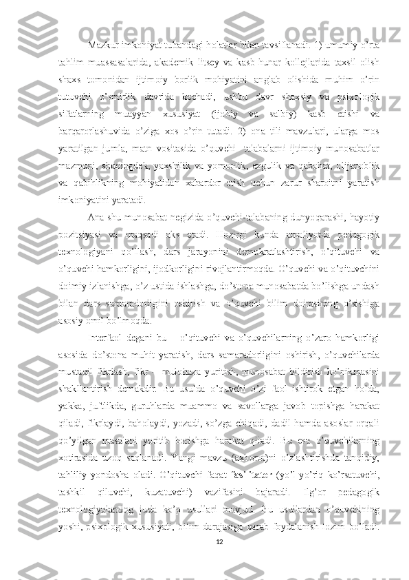 Mazkur imkoniyat tubandagi holatlar bilan tavsiflanadi. 1) umumiy o’rta
tahlim   muassasalarida,   akademik   litsey   va   kasb-hunar   kollejlarida   taxsil   olish
shaxs   tomonidan   ijtimoiy   borlik   mohiyatini   anglab   olishida   muhim   o’rin
tutuvchi   o’smirlik   davrida   kechadi,   ushbu   davr   shaxsiy   va   psixologik
sifatlarning   muayyan   xususiyat   (ijobiy   va   salbiy)   kasb   etishi   va
barqarorlashuvida   o’ziga   xos   o’rin   tutadi.   2)   ona   tili   mavzulari,   ularga   mos
yaratilgan   jumla,   matn   vositasida   o’quvchi-   talabalarni   ijtimoiy   munosabatlar
mazmuni,   shuningdek,   yaxshilik   va   yomonlik,   ezgulik   va   qabohat,   olijanoblik
va   qabihlikning   mohiyatidan   xabardor   etish   uchun   zarur   sharoitni   yaratish
imkoniyatini yaratadi. 
Ana shu munosabat negizida o’quvchi-talabaning dunyoqarashi, hayotiy
pozitsiyasi   va   maqsadi   aks   etadi.   Hozirgi   kunda   amaliyotda   pedagogik
texnologiyani   qo’llash,   dars   jarayonini   demokratlashtirish,   o’qituvchi   va
o’quvchi hamkorligini, ijodkorligini rivojlantirmoqda. O’quvchi va o’qituvchini
doimiy izlanishga, o’z ustida ishlashga, do’stona munosabatda bo’lishga undash
bilan   dars   samaradorligini   oshirish   va   o’quvchi   bilim   doirasining   o’sishiga
asosiy omil bo’lmoqda. 
Interfaol   degani   bu   –   o’qituvchi   va   o’quvchilarning   o’zaro   hamkorligi
asosida   do’stona   muhit   yaratish,   dars   samaradorligini   oshirish,   o’quvchilarda
mustaqil   fikrlash,   fikr   –   mulohaza   yuritish,   munosabat   bildirish   ko’nikmasini
shakllantirish   demakdir.   Bu   usulda   o’quvchi   o’zi   faol   ishtirok   etgan   holda,
yakka,   juftlikda,   guruhlarda   muammo   va   savollarga   javob   topishga   harakat
qiladi,   fikrlaydi,   baholaydi,   yozadi,   so’zga   chiqadi,   dadil   hamda   asoslar   orqali
qo’yilgan   masalani   yoritib   borishga   harakat   qiladi.   Bu   esa   o’quvchilarning
xotirasida   uzoq   saqlanadi.   Yangi   mavzu   (axborot)ni   o’zlashtirishda   tanqidiy,
tahliliy   yondosha   oladi.   O’qituvchi   faqat   fasilitator   (yo’l-yo’riq   ko’rsatuvchi,
tashkil   qiluvchi,   kuzatuvchi)   vazifasini   bajaradi.   Ilg’or   pedagogik
texnologiyalarning   juda   ko’p   usullari   mavjud.   Bu   usullardan   o’quvchining
yoshi,   psixologik   xususiyati,   bilim   darajasiga   qarab   foydalanish   lozim   bo’ladi.
12 