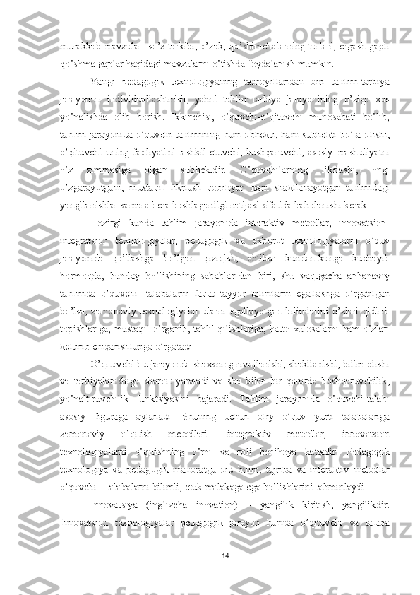 murakkab mavzular: so’z tarkibi, o’zak, qo’shimchalarning turlari; ergash gapli
qo’shma gaplar haqidagi mavzularni o’tishda foydalanish mumkin. 
Yangi   pedagogik   texnologiyaning   tamoyillaridan   biri   tahlim-tarbiya
jarayonini   individuallashtirish,   yahni   tahlim-tarbiya   jarayonining   o’ziga   xos
yo’nalishda   olib   borish.   Ikkinchisi,   o’quvchi-o’qituvchi   munosabati   bo’lib,
tahlim jarayonida o’quvchi tahlimning ham obhekti, ham subhekti bo’la olishi,
o’qituvchi   uning   faoliyatini   tashkil   etuvchi,   boshqaruvchi,   asosiy   mashuliyatni
o’z   zimmasiga   olgan   subhektdir.   O’quvchilarning   fikrlashi,   ongi
o’zgarayotgani,   mustaqil   fikrlash   qobiliyati   ham   shakllanayotgan   tahlimdagi
yangilanishlar samara bera boshlaganligi natijasi sifatida baholanishi kerak. 
Hozirgi   kunda   tahlim   jarayonida   interaktiv   metodlar,   innovatsion-
integratsion   texnologiyalar,   pedagogik   va   axborot   texnologiyalarni   o’quv
jarayonida   qo’llashga   bo’lgan   qiziqish,   ehtibor   kundan-kunga   kuchayib
bormoqda,   bunday   bo’lishining   sabablaridan   biri,   shu   vaqtgacha   anhanaviy
tahlimda   o’quvchi-   talabalarni   faqat   tayyor   bilimlarni   egallashga   o’rgatilgan
bo’lsa,   zamonaviy   texnologiyalar  ularni   egallayotgan  bilimlarini   o’zlari   qidirib
topishlariga, mustaqil o’rganib, tahlil qilishlariga, hatto xulosalarni ham o’zlari
keltirib chiqarishlariga o’rgatadi. 
O’qituvchi bu jarayonda shaxsning rivojlanishi, shakllanishi, bilim olishi
va   tarbiyalanishiga   sharoit   yaratadi   va   shu   bilan   bir   qatorda   boshqaruvchilik,
yo’naltiruvchilik   funktsiyasini   bajaradi.   Tahlim   jarayonida   o’quvchi-talabi
asosiy   figuraga   aylanadi.   Shuning   uchun   oliy   o’quv   yurti   talabalariga
zamonaviy   o’qitish   metodlari-   integraktiv   metodlar,   innovatsion
texnologiyalarni   o’qitishning   o’rni   va   roli   benihoya   kattadir.   Pedagogik
texnologiya   va   pedagogik   mahoratga   oid   bilim,   tajriba   va   interaktiv   metodlar
o’quvchi – talabalarni bilimli, etuk malakaga ega bo’lishlarini tahminlaydi. 
Innovatsiya   (inglizcha   inovation)   –   yangilik   kiritish,   yangilikdir.
Innovatsion   texnologiyalar   pedagogik   jarayon   hamda   o’qituvchi   va   talaba
14 