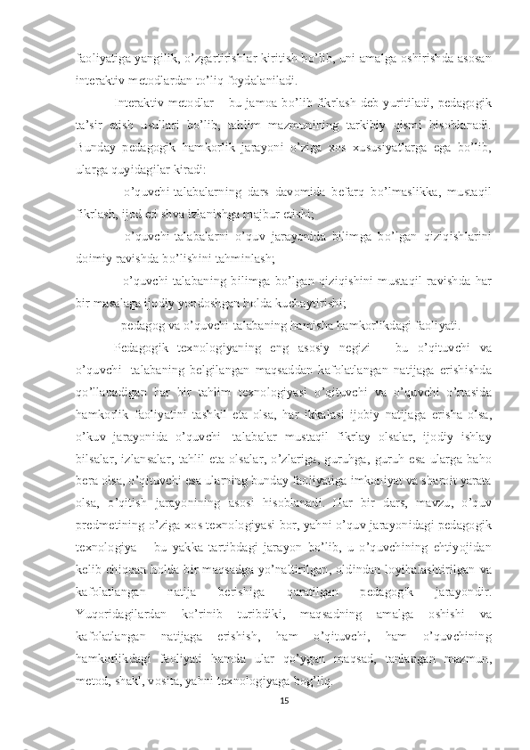 faoliyatiga yangilik, o’zgartirishlar kiritish bo’lib, uni amalga oshirishda asosan
interaktiv metodlardan to’liq foydalaniladi. 
Interaktiv metodlar – bu jamoa bo’lib fikrlash deb yuritiladi, pedagogik
ta’sir   etish   usullari   bo’lib,   tahlim   mazmunining   tarkibiy   qismi   hisoblanadi.
Bunday   pedagogik   hamkorlik   jarayoni   o’ziga   xos   xususiyatlarga   ega   bo’lib,
ularga quyidagilar kiradi: 
-   o’quvchi-talabalarning   dars   davomida   befarq   bo’lmaslikka,   mustaqil
fikrlash, ijod eti shva izlanishga majbur etishi; 
-   o’quvchi-talabalarni   o’quv   jarayonida   bilimga   bo’lgan   qiziqishlarini
doimiy ravishda bo’lishini tahminlash; 
-   o’quvchi-talabaning   bilimga   bo’lgan   qiziqishini   mustaqil   ravishda  har
bir masalaga ijodiy yondoshgan holda kuchaytirishi; 
- pedagog va o’quvchi-talabaning hamisha hamkorlikdagi faoliyati. 
Pedagogik   texnologiyaning   eng   asosiy   negizi   –   bu   o’qituvchi   va
o’quvchi-   talabaning   belgilangan   maqsaddan   kafolatlangan   natijaga   erishishda
qo’llanadigan   har   bir   tahlim   texnologiyasi   o’qituvchi   va   o’quvchi   o’rtasida
hamkorlik   faoliyatini   tashkil   eta   olsa,   har   ikkalasi   ijobiy   natijaga   erisha   olsa,
o’kuv   jarayonida   o’quvchi-   talabalar   mustaqil   fikrlay   olsalar,   ijodiy   ishlay
bilsalar,  izlansalar,   tahlil  eta  olsalar,   o’zlariga,  guruhga,  guruh  esa   ularga  baho
bera olsa, o’qituvchi esa ularning bunday faoliyatiga imkoniyat va sharoit yarata
olsa,   o’qitish   jarayonining   asosi   hisoblanadi.   Har   bir   dars,   mavzu,   o’quv
predmetining o’ziga xos texnologiyasi bor, yahni o’quv jarayonidagi pedagogik
texnologiya   –   bu   yakka   tartibdagi   jarayon   bo’lib,   u   o’quvchining   ehtiyojidan
kelib chiqqan holda bir maqsadga yo’naltirilgan, oldindan loyihalashtirilgan va
kafolatlangan   natija   berishiga   qaratilgan   pedagogik   jarayondir.
Yuqoridagilardan   ko’rinib   turibdiki,   maqsadning   amalga   oshishi   va
kafolatlangan   natijaga   erishish,   ham   o’qituvchi,   ham   o’quvchining
hamkorlikdagi   faoliyati   hamda   ular   qo’ygan   maqsad,   tanlangan   mazmun,
metod, shakl, vosita, yahni texnologiyaga bog’liq. 
15 