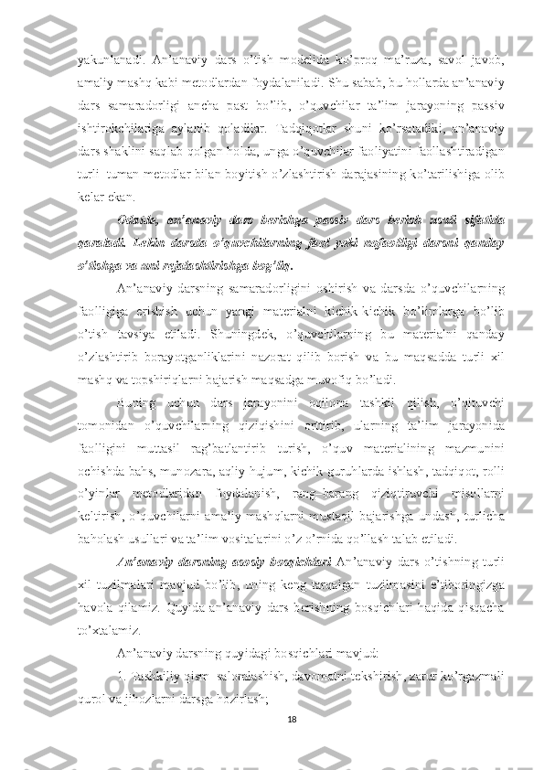 yakunlanadi.   An’anaviy   dars   o’tish   modelida   ko’proq   ma’ruza,   savol–javob,
amaliy mashq kabi metodlardan foydalaniladi. Shu sabab, bu hollarda an’anaviy
dars   samaradorligi   ancha   past   bo’lib,   o’quvchilar   ta’lim   jarayoning   passiv
ishtirokchilariga   aylanib   qoladilar.   Tadqiqotlar   shuni   ko’rsatadiki,   an’anaviy
dars shaklini saqlab qolgan holda, unga o’quvchilar faoliyatini faollashtiradigan
turli–tuman metodlar bilan boyitish o’zlashtirish darajasining ko’tarilishiga olib
kelar ekan. 
Odatda,   an’anaviy   dars   berishga   passiv   dars   berish   usuli   sifatida
qaraladi.   Lekin   darsda   o’quvchilarning   faol   yoki   nofaolligi   darsni   qanday
o’tishga va uni rejalashtirishga bog’liq.  
An’anaviy   darsning   samaradorligini   oshirish   va   darsda   o’quvchilarning
faolligiga   erishish   uchun   yangi   materialni   kichik-kichik   bo’limlarga   bo’lib
o’tish   tavsiya   etiladi.   Shuningdek,   o’quvchilarning   bu   materialni   qanday
o’zlashtirib   borayotganliklarini   nazorat   qilib   borish   va   bu   maqsadda   turli   xil
mashq va topshiriqlarni bajarish maqsadga muvofiq bo’ladi. 
Buning   uchun   dars   jarayonini   oqilona   tashkil   qilish,   o’qituvchi
tomonidan   o’quvchilarning   qiziqishini   orttirib,   ularning   ta’lim   jarayonida
faolligini   muttasil   rag’batlantirib   turish,   o’quv   materialining   mazmunini
ochishda bahs, munozara, aqliy hujum, kichik guruhlarda ishlash, tadqiqot, rolli
o’yinlar   metodlaridan   foydalanish,   rang–barang   qiziqtiruvchi   misollarni
keltirish,   o’quvchilarni   amaliy   mashqlarni   mustaqil   bajarishga   undash,  turlicha
baholash usullari va ta’lim vositalarini o’z o’rnida qo’llash talab etiladi. 
An’anaviy   darsning   asosiy   bosqichlari   An’anaviy   dars   o’tishning   turli
xil   tuzilmalari   mavjud   bo’lib,   uning   keng   tarqalgan   tuzilmasini   e’tiboringizga
havola   qilamiz.   Quyida   an’anaviy   dars   berishning   bosqichlari   haqida   qisqacha
to’xtalamiz. 
An’anaviy darsning quyidagi bosqichlari mavjud: 
1. Tashkiliy qism–salomlashish, davomatni tekshirish, zarur ko’rgazmali
qurol va jihozlarni darsga hozirlash; 
18 