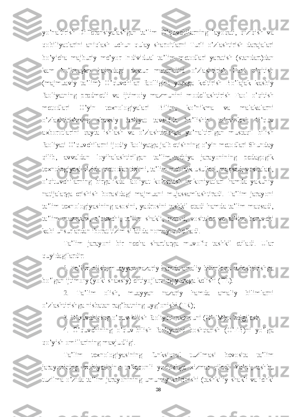 yo’naltirish   Differensiyalashgan   ta’lim   O’quvchilarning   layoqati,   qiziqish   va
qobiliyatlarini   aniqlash   uchun   qulay   sharoitlarni   Turli   o’zlashtirish   darajalari
bo’yicha   majburiy   me’yor   Individual   ta’lim   metodlari   yaratish   (standart)dan
kam   bo’lmagan   hajmdagi   dastur   materialini   o’zlashtirish   Faol   o’qitish
(majmuaviy   ta’lim)   O’quvchilar   faolligini   yuzaga   keltirish   Bo’lajak   kasbiy
faoliyatning   predmetli   va   ijtimoiy   mazmunini   modellashtirish   Faol   o’qitish
metodlari   O’yin   texnologiyalari   Bilim,   ko’nikma   va   malakalarni
o’zlashtirishning   shaxsiy   faoliyat   tavsifida   bo’lishini   ta’minlash   O’quv
axborotlarini   qayta   ishlash   va   o’zlashtirishga   yo’naltirilgan   mustaqil   bilish
faoliyati O’quvchilarni ijodiy faoliyatga jalb etishning o’yin metodlari Shunday
qilib,   avvaldan   loyihalashtirilgan   ta’lim–tarbiya   jarayonining   pedagogik
texnologiyasi o’zida metodlar tizimi, ta’lim metodik usullari, maqsad, vositalari,
o’qituvchilarning   birgalikda   faoliyat   ko’rsatish   imkoniyatlari   hamda   yakuniy
natijalarga   erishish   borasidagi   majmuani   mujassamlashtiradi.   Ta’lim   jarayoni
ta’lim texnologiyasining asosini,  yadrosini tashkil etadi hamda ta’lim  maqsadi,
ta’lim   mazmuni,   o’quvchi,   ta’lim   shakli,   metod,   vositalar   va   ta’lim   beruvchi
kabi unsurlardan iborat tizim sifatida nomayon bo’ladi. 
Ta’lim   jarayoni   bir   necha   shartlarga   muvofiq   tashkil   etiladi.   Ular
quyidagilardir: 
1. Ta’lim olish, muayyan nazariy hamda amaliy bilimlarni uzlashtirishga
bo’lgan ijtimoiy (yoki shaxsiy) ehtiyojlarning yuzaga kelishi (TE). 
2.   Ta’lim   olish,   muayyan   nazariy   hamda   amaliy   bilimlarni
o’zlashtirishga nisbatan rag’batning uyg’onishi (TR); 
3. O’quvchining o’quv-bilish faoliyati mazmuni (O’FM)ni belgilash. 
4.   O’quvchining   o’quv-bilish   faoliyatini   boshqarish   (O’FB)ni   yo’lga
qo’yish omillarining mavjudligi. 
Ta’lim   texnologiyasining   funksional   tuzilmasi   bevosita   ta’lim
jarayonining   mohiyatining   to’laqonli   yoritishga   xizmat   qiladi   Ya’ni,   ushbu
tuzilma o’zida ta’lim jarayonining umumiy ko’rinishi (tashkiliy shakli va ichki
38 