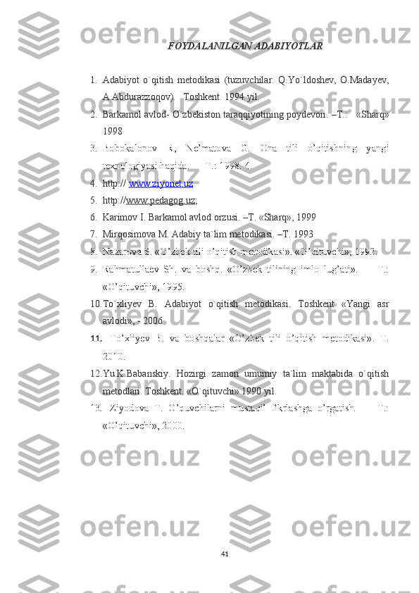 FOYDALANILGAN ADABIYOTLAR
1. Adabiyot   o`qitish   metodikasi   (tuzuvchilar.   Q.Yo`ldoshev,   O.Madayev,
A.Abdurazzoqov).   Toshkent. 1994 yil.
2. Barkamol avlod- O`zbekiston taraqqiyotining poydevori. –T.:      «Sharq»
1998
3. Bobokalonov   R,   Ne’matova   G.   Ona   tili   o’qitishning   yangi
texnologiyasi haqida. — T.: 1998. 4. 
4. http://  www.ziyonet.uz  
5. http:// www.pedagog.uz ;
6. Karimov I. Barkamol avlod orzusi. –T. «Sharq», 1999
7. Mirqosimova M. Adabiy ta`lim metodikasi. –T. 1993 
8. Nazarova S.  «O’zbek tili o’qitish metodikasi». «O’qituvchi», 1992.
9. Rahmatullaev   Sh.   va   boshq.   «O’zbek   tilining   imlo   lug’ati».   —   T.:
«O’qituvchi», 1995.
10. To`xliyev   B.   Adabiyot   o`qitish   metodikasi.   Toshkent   «Yangi   asr
avlodi», - 2006
11. To’xliyev   B .   va   boshqalar   «O’zbek   tili   o’qitish   metodikasi».   T.
2010. 
12. Yu.K.Babanskiy.   Hozirgi   zamon   umumiy   ta`lim   maktabida   o`qitish
metodlari. Toshkent. «O`qituvchi» 1990 yil.    
13. Ziyodova   T.   O’quvchilarni   mustaqil   fikrlashga   o’rgatish.   —   T.:
«O’qituvchi», 2000.
41 