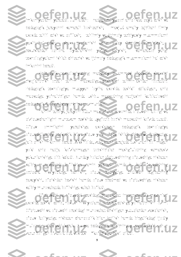 imkoniyatlarni   yaratadi.   Jumladan:   -   natijalarni   yuqori   aniqlikda   qayd   etish   va
pedagogik   jarayonni   samarali   boshqarish;   -   mavjud   amaliy   tajribani   ilmiy
asosda   tahlil   etish   va   qo’llash;   -   tahlimiy   va   ijtimoiy-tarbiyaviy   muammolarni
yaxlit   hal   etish;   -   shaxs   rivojlanishi   uchun   qulay   sharoitni   tahminlash;   -
resurslardan   oqilona   foydalanishni   yo’lga   qo’yish;   -   samarador   yangi
texnologiyalarni ishlab chiqarish  va ijtimoiy-pedagogik muammolarni hal etish
imkonini beradi. 
Pedagogik   texnologiyaning   markaziy   muammosi–o’quvchi   shaxsini
rivojlantirish   orqali   tahlim   maqsadiga   erishishni   tahminlashdan   iboratdir.
Pedagogik   texnologiya   muayyan   loyiha   asosida   tashkil   etiladigan,   aniq
maqsadga   yo’naltirilgan   hamda   ushbu   maqsadning   natijasini   kafolatlovchi
pedagogik faoliyat jarayonining mazmunidir. 
Tahlim-tarbiya jarayoni butun mashg’ulot davomida o’quvchi faolligi va
qiziquvchanligini  muntazam   ravishda  uyg’otib  borish   maqsadini  ko’zda  tutadi.
O’quv   ommilarini   yaratishga   asoslangan   pedagogik   texnologiya
o’quvchilarning   tezkorlik   bilan   o’quv   yoki   o’quv   ishlab   chiqarish   faoliyatiga
jalb qilish imkonini beradi. Aks holda, zaif, etarli darajada tushunarli bo’lmagan
yoki   aniq   natija   ko’zlanmagan   topshiriqlar   mashg’ulotning   samarasiz
yakunlanishiga olib keladi. Bunday holatlar o’qituvchining o’quvchiga nisbatan
salbiy   munosabatda   bo’lishiga   zamin   yaratadi   hamda   bu   hol   o’quvchining
ortiqcha   hissiyotlarga   berilishi,   o’quv   faoliyatiga   undovchi   rag’batning
pasayishi,   o’qishdan   bezishi   hamda   o’quv   predmeti   va   o’qituvchiga   nisbatan
salbiy munosabatda bo’lishiga sabab bo’ladi. 
O’qituvchi   va   o’quvchi   orasidagi   munosabat   insonparvarlik   mezonlari
asosida tashkil etilib, noxush hissiyotlarni bartaraf etishga yo’naltirilishi lozim.
O’qituvchi va o’quvchi orasidagi munosabat erishilgan yutuqlardan zavqlanish,
o’quv   faoliyatiga   nisbatan   chanqoqlik   bilan   intilish   hamda   birgalikdagi   ijodiy
muloqotga   chorlashi   kerak.   Bu   esa   pedagogik   tahsirning   yuzaga   kelishi   uchun
zarur bo’lgan o’zaro aloqa vositasi – “ko’prik”ni hosil qiladi. 
9 