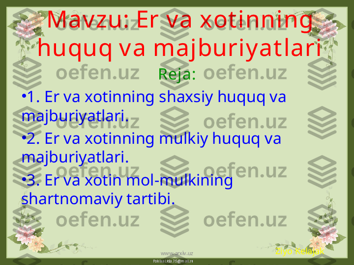 FokinaLida.75@mail.ruMav zu:  Er v a xot inning 
huquq v a majburiy at lari
Reja:
•
1.  Er va xotinning shaxsiy huquq va 
majburiyatlari.
•
2.  Er va xotinning mulkiy huquq va 
majburiyatlari.
•
3.  Er va xotin mol-mulkining 
shartnomaviy tartibi.
Ziyo Kelajak
www.arxiv.uz 