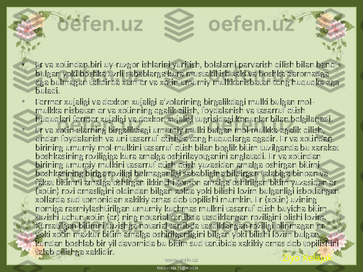 FokinaLida.75@mail.ru•
Er va xotindan biri uy-ruzgor ishlarini yuritish, bolalarni parvarish qilish bilan band 
bulgan yoki boshka uzrli sabablarga kura mustakil ish xaki va boshka daromadga 
ega bulmagan takdirda xam er va xotin umumiy mulkkanisbatan teng huquqka ega 
buladi.
•
Fermer xujaligi va dexkon xujaligi a’zolarining birgalikdagi mulki bulgan mol-
mulkka nisbatan er va xotinning egalik qilish, foydalanish va tasarruf etish 
huquqlari fermer xujaligi va dexkon xujaligi tugrisidagi konunlar bilan belgilanadi.
•
Er va xotin ularning birgalikdagi umumiy mulki bulgan mol-mulkka egalik qilish, 
undan foydalanish va uni tasarruf etishda teng huquqlarga egadir. Er va xotindan 
birining umumiy mol-mulkini tasarruf etish bilan boglik bitim tuzilganda bu xarakat 
boshkasining roziligiga kura amalga oshirilayotganini anglatadi. Er va xotindan 
birining umumiy mulkini tasarruf etish etish yuzasidan amalga oshirgan bitimi 
boshkasining biriga roziligi bulmaganligi sababligina bildirgan talabiga binoan va 
fakat bitimni amalga oshirgan ikkinchi tomon amalga oshirilgan bitim yuzasidan er 
(xotin) rozi emasligini oldindan bilgan xolda yoki bilishi lozim bulganligi isbotlangan 
xollarda sud tomonidan xakikiy emas deb topilishi mumkin. Er (xotin) uzining 
nomiga rasmiylashtirilgan umumiy kuchmas mulkni tasarruf etish buyicha bitim 
tuzishi uchun xotin (er) ning notarial tartibda tasdiklangan roziligini olishi lozim. 
Kursatilgan bitimni tuzishga notarial tartibda tasdiklangan roziligi olinmagan er 
yoki xotin mazkur bitim amalga oshirilganligini bilgan yoki bilishi lozim bulgan 
kundan boshlab bir yil davomida bu bitim sud tartibida xakikiy emas deb topilishini 
talab qilishga xaklidir.
Ziyo Kelajak
www.arxiv.uz 