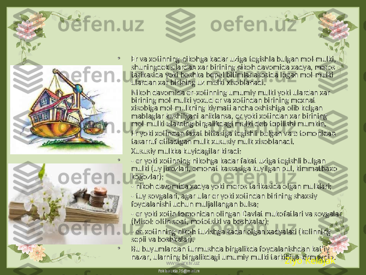 FokinaLida.75@mail.ru•
Er va xotinning nikohga kadar uziga tegishla bulgan mol-mulki, 
shuningdek ulardan xar birining nikoh davomida xadya, meros 
tarikasida yoki boshka bepul bitimlar asosida logan mol-mulki 
ulardan xar birining uz mulki xisoblanadi.
•
Nikoh davomida er-xotinning umumiy mulki yoki ulardan xar 
birining mol-mulki yoxud er va xotindan birining mexnat 
xisobiga mol-mulkning kiymati ancha oshishiga olib kelgan 
mablaglar kushilgani aniklansa, er yoki xotindan xar birining 
mol-mulki ularning birgalikdagi mulki deb topilishi mumkin.
•
Er yoki xotindan fakat bittasiga tegishli bulgan va u tomonidan 
tasarruf etiladigan mulk xususiy mulk xisoblanadi.
•
Xususiy mulkka kuyidagilar kiradi:
•
- er yoki xotinning nikohga kadar fakat uziga tegishli bulgan 
mulki (uy jixozlari, omonat kassasiga kuyilgan pul, kimmatbaxo 
kogozlar);
•
- nikoh davomida xadya yoki meros tarikasida olgan mulklari;
•
- tuy sovgalari, agar ular er yoki xotindan birining shaxsiy 
foydalanishi uchun muljallangan bulsa;
•
- er yoki xotin tomonidan olingan Davlat mukofatlari va sovgalar 
(Misol: oltin soat, mototsikl va boshkalar);
•
- er-xotinning nikoh tuzishga kadar olgan xadyalari (kelinning 
sepii va boshkalar). 
•
Bu buyumlardan turmushda birgalikda foydalanishdan kat’iy 
nazar, ularning birgalikdagi umumiy mulki tarkibiga kirmaydi».
Ziyo Kelajak
www.arxiv.uz 