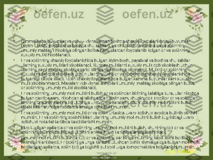 FokinaLida.75@mail.ru•
Qimmatbaho buyumlar va zebu – ziynatlardan boshqa shaxsiy foydalanishdagi buyumlar 
(kiyim – bosh, poyabzal va boshqa shu kabilar), garchi nikoh davomida ea va xotinning 
umumiy mablag’i hisobiga olingan bo’lsa ham, ulardan foydalanib kelgan er va xotinning 
xususiy mulki hisoblanadi.
•
Er va xotinning shaxsiy foydalanishida bulgan kiyim bosh, payabzal va boshka shu kabilar 
ularning xususiy mulklari xisoblanadi. Bunday mulklarni xususiy mulk deb xisoblash uchun 
ularning kaysi mablag xisobiga xarid kilinganligi xisobga olinmaydi. Mulkni er-xotinning 
xususiy mulki deb xisoblash uchun ularning usha er yoki xotinning shaxsiy foydalanishida 
bulganligi kifoya kiladi. Lekin shaxsiy foydalanishda bulgan xamma buyumlar xam xususiy 
mulk xisoblanmaydi. Masalan: zeb-ziynat ashyolari umumiy  mablag xisobiga olingan bulsa, 
er-xotinning umumiy mulki xisoblanadi.
•
Er va xotinning umumiy mol-mulkini bulish er va xotindan birining talabiga kura, ular nikohda 
bulgan davrida xam, nikohdan ajralishgandan keyin xam, shuningdek kreditor er va xotindan 
birining umumiy mol-mulki ulushiga unduruvni karatish uchun umumiy mol-mulkni bulish 
talabi bilan arz kilgan xollarda amalga oshirilishi mumkin.
•
Er va xotinning umumiy mol-mulki er va xotin urtasida uzaro kelishuv asosida bulinib olinishi 
mumkin. Er va xotinning xoxishi bilan ularning umumiy mol-mulkni bulish tugrisidagi uzaro 
kelishuvi notarial tartibda tasdiklanishi mumkin.
•
Nizo tugilgan xollarda er va xotinning umumiy mol-mulkini bulish, shuniningdek er va 
xotinning bu mol-mulkidagi ulushini aniklash sud tartibida amalga oshiriladi.
•
Umumiy mol-mulkni bulishda sud er va xotinning xar biriga mulkning kaysi kismi berilishi 
lozimligini aniklaydi. Er (xotin) ga unga karashli ulushdan oshik kiymatga ega bulgan mol-mulk 
beriladigan xollarda, xotin (er) ga tegishli pul yoki uzga kompensatsiya belgilanishi mumkin.
Ziyo Kelajak
www.arxiv.uz 