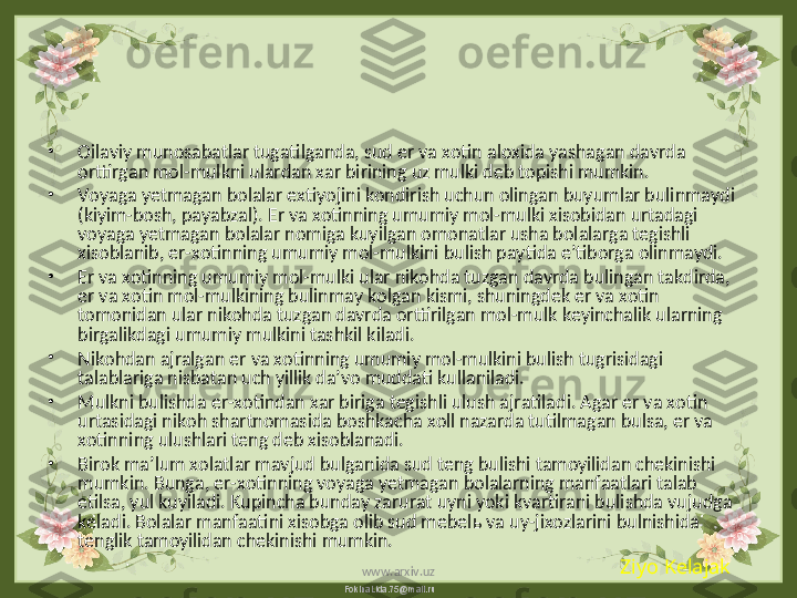 FokinaLida.75@mail.ru•
Oilaviy munosabatlar tugatilganda, sud er va xotin aloxida yashagan davrda 
orttirgan mol-mulkni ulardan xar birining uz mulki deb topishi mumkin. 
•
Voyaga yetmagan bolalar extiyojini kondirish uchun olingan buyumlar bulinmaydi 
(kiyim-bosh, payabzal). Er va xotinning umumiy mol-mulki xisobidan urtadagi 
voyaga yetmagan bolalar nomiga kuyilgan omonatlar usha bolalarga tegishli 
xisoblanib, er-xotinning umumiy mol-mulkini bulish paytida e’tiborga olinmaydi. 
•
Er va xotinning umumiy mol-mulki ular nikohda tuzgan davrda bulingan takdirda, 
er va xotin mol-mulkining bulinmay kolgan kismi, shuningdek er va xotin 
tomonidan ular nikohda tuzgan davrda orttirilgan mol-mulk keyinchalik ularning 
birgalikdagi umumiy mulkini tashkil kiladi.
•
Nikohdan ajralgan er va xotinning umumiy mol-mulkini bulish tugrisidagi 
talablariga nisbatan uch yillik da’vo muddati kullaniladi.
•
Mulkni bulishda er-xotindan xar biriga tegishli ulush ajratiladi. Agar er va xotin 
urtasidagi nikoh shartnomasida boshkacha xoll nazarda tutilmagan bulsa, er va 
xotinning ulushlari teng deb xisoblanadi.
•
Birok ma’lum xolatlar mavjud bulganida sud teng bulishi tamoyilidan chekinishi 
mumkin. Bunga, er-xotinning voyaga yetmagan bolalarning manfaatlari talab 
etilsa, yul kuyiladi. Kupincha bunday zarurat uyni yoki kvartirani bulishda vujudga 
keladi. Bolalar manfaatini xisobga olib sud mebel ь  va uy-jixozlarini bulnishida 
tenglik tamoyilidan chekinishi mumkin. 
Ziyo Kelajak
www.arxiv.uz 