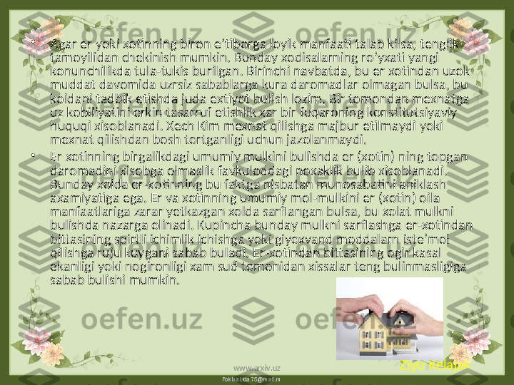 FokinaLida.75@mail.ru•
Agar er yoki xotinning biron e’tiborga loyik manfaati talab kilsa, tenglik 
tamoyilidan chekinish mumkin. Bunday xodisalarning ro’yxati yangi 
konunchilikda tula-tukis burilgan. Birinchi navbatda, bu er xotindan uzok 
muddat davomida uzrsiz sabablarga kura daromadlar olmagan bulsa, bu 
koidani tadbik etishda juda extiyot bulish lozim. Bir tomondan mexnatga 
uz kobiliyatini erkin tasarruf etishlik xar bir fuqaroning konstitutsiyaviy 
huquqi xisoblanadi. Xech Kim mexnat qilishga majbur etilmaydi yoki 
mexnat qilishdan bosh tortganligi uchun jazolanmaydi.
•
Er xotinning birgalikdagi umumiy mulkini bulishda er (xotin) ning topgan 
daromadini xisobga olmaslik favkuloddagi noxaklik bulib xisoblanadi. 
Bunday xolda er-xotinning bu faktga nisbatan munosabatini aniklash 
axamiyatiga ega. Er va xotinning umumiy mol-mulkini er (xotin) oila 
manfaatlariga zarar yetkazgan xolda sarflangan bulsa, bu xolat mulkni 
bulishda nazarga olinadi. Kupincha bunday mulkni sarflashga er-xotindan 
bittasining spirtli ichimlik ichishga yoki giyoxvand moddalarn iste’mol 
qilishga ruju kuygani sabab buladi. Er-xotindan bittasining ogir kasal 
ekanligi yoki nogironligi xam sud tomonidan xissalar teng bulinmasligiga 
sabab bulishi mumkin.
Ziyo Kelajak
www.arxiv.uz 