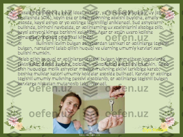 FokinaLida.75@mail.ru•
Xissalarni aniklashda avval ideal xissalar, ya’ni huquq (masalan, uy-joyni 
egallashda 50%), keyin esa er bilan xotinning xoxishi buyicha, amaliy 
asosda, kaysi ashyo er yo xoitnga tegishliligi aniklanadi. Sud ashyolarni 
bulishda, birinchi navbatda, er-xotinlarning uz xoxishlarini xisobga olib, 
kaysi ashyoni kimga berishni xal kiladi. Agar er-xotin uzaro kelisha 
olmasalar, nizo sud orkali xal kilinadi.
•
4. Bulinishi lozim bulgan ashyolardan tashkari er-xotinlarga tegishli 
bulgan, narsalarni talab qilish huquqi va ularning umumiy karzlari xam 
bulishi mumkin.
•
Talab etish huquqi er-xotinlarga tegishli bulgan kimmatbaxo kogozlarda 
(aktsiyalar, davlat zayomi, beletlari, veksellarda) aks etishi mumkin. Talab 
eish huquqiga molik ashyolar mazkur mulkning aktivi tarkibiga karab, 
boshka mulklar katori umumiy koidalar asosida bulinadi. Karzlar er-xotinga 
tegishli umumiy mulkning passivi xisoblanib, er-xotinlarga tegishli bulgan 
karzlarga nisbatan mutanosib taksimlanadi. 
Ziyo Kelajak
www.arxiv.uz 