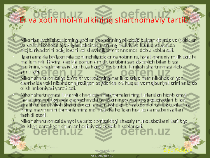 FokinaLida.75@mail.ruEr v a xot in mol-mulk ining shart nomav iy  t art ibi
•
Nikohlanuvchi shaxslarning yoki er va xo ti nning nikohda bulgan davrda va (yoki) er 
va xotin nikohdan ajratilgan takdirda ularning mulkiy va huquq va xamda 
majburiyatlarini belgilovchi kelishuvi nikoh shartnomasi deb xisoblanadi.
•
Ilgari amalda bo’lgan oila qonunchiligida er va xotinning faqat qonuniy mulk tartibi 
ma’lum edi. Hozirgi vaqtda qonuniy mulk tartibini saqlab qolish bilan birga 
mulkning shartnomaviy tartibiga ham o’rin berildi. U nikoh shartnomasi deb 
yuritiladi.
•
Nikoh shartnomasiga ko’ra er va xotinning har ikkalasiga ham nikohda o’lgan 
davrlarida yoki nikohdan ajratilgan paytlarida o’z huquq va majburiyatlarini aniqlab 
olish imkoniyati yaratiladi.
•
Nikoh shartnomasi fuqarolik huquqiy shartnomalarining turlaridan hisoblanadi. 
Faqatgina uni tuzishda qatnashuvchi taraflarning o’ziga xos xususiyatlari bilan 
ajralib turadi. Nikoh shartnomasi faqat nikohdagi er va xotin o’rtasida tuziladi va 
uning mazmunini tomonlarning mol-mulkka bo’lgan huquq va majburiyatlari 
tashkil etadi. 
•
Nikoh shartnomasida ayol va erkak o’rtasidagi shaxsiy munosabatlarni tartibga 
solishga qaratilgan shartlar haqiqiy emas deb hisoblanadi. 
Ziyo Kelajak
www.arxiv.uz 