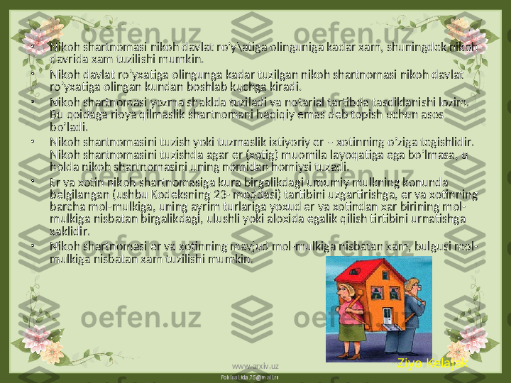 FokinaLida.75@mail.ru•
Nikoh shartnomasi nikoh davlat ro’y\atiga olinguniga kadar xam, shuningdek nikoh 
davrida xam tuzilishi mumkin.
•
Nikoh davlat ro’yxatiga olingunga kadar tuzilgan nikoh shartnomasi nikoh davlat 
ro’yxatiga olingan kundan boshlab kuchga kiradi.
•
Nikoh shartnomasi yozma shaklda tuziladi va notarial tartibda tasdiklanishi lozim. 
Bu qoidaga rioya qilmaslik shartnomani haqiqiy emas deb topish uchun asos 
bo’ladi.
•
Nikoh shartnomasini tuzish yoki tuzmaslik ixtiyoriy er – xotinning o’ziga tegishlidir. 
Nikoh shartnomasini tuzishda agar er (xotig) muomila layoqatiga ega bo’lmasa, u 
holda nikoh shartnomasini uning nomidan homiysi tuzadi.  
•
Er va xotin nikoh shartnomasiga kura birgalikdagi umumiy mulkning konunda 
belgilangan (ushbu Kodeksning 23- moddasi) tartibini uzgartirishga, er va xotinning 
barcha mol-mulkiga, uning ayrim turlariga yoxud er va xotindan xar birining mol-
mulkiga nisbatan birgalikdagi, ulushli yoki aloxida egalik qilish tirtibini urnatishga 
xaklidir.
•
Nikoh shartnomasi er va xotinning mavjud mol-mulkiga nisbatan xam, bulgusi mol-
mulkiga nisbatan xam tuzilishi mumkin.
Ziyo Kelajak
www.arxiv.uz 