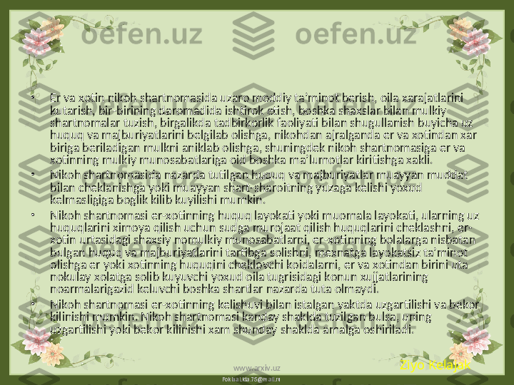 FokinaLida.75@mail.ru•
Er va xotin nikoh shartnomasida uzaro moddiy ta’minot berish, oila xarajatlarini 
kutarish, bir-birining daromadida ishtirok etish, boshka shaxslar bilan mulkiy 
shartnomalar tuzish, birgalikda tadbirkorlik faoliyati bilan shugullanish buyicha uz 
huquq va majburiyatlarini belgilab olishga, nikohdan ajralganda er va xotindan xar 
biriga beriladigan mulkni aniklab olishga, shuningdek nikoh shartnomasiga er va 
xotinning mulkiy munosabatlariga oid boshka ma’lumotlar kiritishga xakli.
•
Nikoh shartnomasida nazarda tutilgan huquq va majburiyatlar muayyan muddat 
bilan cheklanishga yoki muayyan shart-sharoitning yuzaga kelishi yoxud 
kelmasligiga boglik kilib kuyilishi mumkin.
•
Nikoh shartnomasi er-xotinning huquq layokati yoki muomala layokati, ularning uz 
huquqlarini ximoya qilish uchun sudga murojaat qilish huquqlarini cheklashni, er-
xotin urtasidagi shaxsiy nomulkiy munosabatlarni, er-xotinning bolalarga nisbatan 
bulgan huquq va majburiyatlarini tartibga solishni, mexnatga layokatsiz ta’minot 
olishga er yoki xotinning huquqini cheklovchi koidalarni, er va xotindan birini uta 
nokulay xolatga solib kuyuvchi yoxud oila tugrisidagi konun xujjatlarining 
noarmalarigazid keluvchi boshka shartlar nazarda tuta olmaydi.
•
Nikoh shartnomasi er-xotinning kelishuvi bilan istalgan vaktda uzgartilishi va bekor 
kilinishi mumkin. Nikoh shartnomasi kanday shaklda tuzilgan bulsa, uning 
uzgartilishi yoki bekor kilinishi xam shunday shaklda amalga oshiriladi. 
Ziyo Kelajak
www.arxiv.uz 