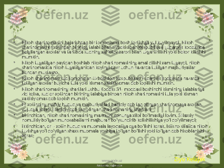 FokinaLida.75@mail.ru•
Nikoh shartnomasini bajarishdan bir tomonlama bosh tortishga yul kuyilmaydi. Nikoh 
shartnomasi er-xotindan birining talabi bilan Uzbekistoan Respublikasi Fuqarolik kodeksida 
belgilangan asoslar va tartibda sudning xal kiluv karori bilan uzgartirilishi yoki bekor kilinishi 
mumkin.
•
Nikoh tugatilgan paytdan boshlab nikoh shartnomasining amal qilishi xam tugaydi, nikoh 
shartnomasida nikoh tugatilganidan keyingi davr uchun nazarda tutilgan majburiyatlar 
bundan mustasno.
•
Nikoh shartnomasi sud tomonidan Uzbekiston Respublikasi Fuqarolik kodeksida nazarda 
tutilgan asoslar buyicha tula yoki kisman xakikiy emas deb topilishi mumkin.
•
Nikoh shartnomasining shartlari ushbu Kodeks 31- moddasi beshinchi kismining talablariga 
zid kelsa, sud er-xotindan birining talabiga binoan nikoh shartnomasini tula yoki kisman 
xakikiy emas deb topish mumkin.
•
Er-xotinning mulkiy huquq va majburiyatlari haqiqiy deb tan olingan shartnomaga asosan 
vujudga keladi. Haqiqiy deb tan olingan shartnomaning shartlari:
•
birinchidan, nikoh shartnomasining mazmuni qonunga xilof bo’lmasligi lozim. SHaxsiy 
nomulkiy bo’lgan munosabatlarni majburan bo’ysundirib kelishilishiga yo’l qo’yilmaydi;
•
ikkinchidan, er – xotin huquq va muomala layoqatiga ega bo’lishi kerak. Istisno sifatida nikoh 
tuzishga yo’l qo’yilgan shaxs muomala yoshiga to’lgan bo’lishi yoki to’lgan deb hisoblanishi 
kerak; 
Ziyo Kelajak
www.arxiv.uz 