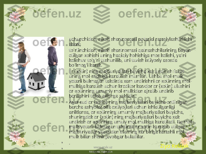 FokinaLida.75@mail.ru•
uchunchidan, nikoh shartnomasi notarial rasmiylashtirilishi 
shart;
•
to’rtinchidan, nikoh shartnomasi qatnashchilarining bayon 
etilgan xohishi uning haqiqiy hohishiga mos kelishi, ya’ni 
kelishuv to’g’ri tushunilib, uni tuzish ixtiyoriy asosda 
bo’lmog’i kerak.
•
Er (xotin) ning majburiyatlari buyicha xak undirish fakat 
uning mol-mulkiga karatilish mumkin. Ushbu mol-mulk 
yetarli bulmagan takdirda xam undirishni er-xotinning mol-
mulkiga karatish uchun kreditor karzdor er (xotin) ulushini 
er-xotinning umumiy mol-mulkidan ajratib undirib 
berilishini talab qilishga xaklidir.
•
Agar sud er (xotin) ning majburiyatlari buyicha orttirilgan 
barcha ashyolar oila extiyojlari uchun ishlatilganligi 
aniklansa, er-xotinning umumiy majburiyatlari buyicha, 
shuningdek er (xotin) ning majburiyatlari buyicha xak 
undirish er-xotinning umuiy mol-mulkiga karatiladi. Bu mol-
mulk yetarli bulmagan takdirda er-xotin kursatib utilgan 
majburiyatlar yuzasidan ularning xar biriga karashli mol-
mulk bilan sherik javobgar buladilar.
•
.
•
  Ziyo Kelajak
www.arxiv.uz 