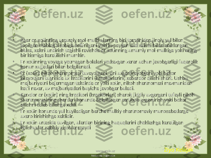 FokinaLida.75@mail.ru•
Agar er-xotinning umumiy mol-mulki ularning biri tomonidan jinoiy yul bilan 
topilgan mablag xisobiga orttirilgani yoki kupaygan sud xukmi bilan aniklangan 
bulsa, xakni undirish tegishli ravishda er-xotinning umumiy mol-mulkiga yoki uning 
bir kismiga karatilishi mumkin.
•
Er-xotinning voyaga yetmagan bolalari yetkazgan zarar uchun javobgarligi fuqarolik 
konun xujjatlari bilan belgilanadi.
•
Er (xotin) nikoh shartnomasi tuzayotgani, uni uzgartirayotgani yoki bekor 
kilayotgani tugrisida uz kreditorini (kreditorlarini) xabardor qilishi shart. Ushbu 
majburiyatni bajarmagan takdirda er yoki xotin, nikoh shartnomasi mazmunidan 
kat’i nazar, uz majburiyatlari buyicha javobgar buladi.
•
Karzdor er (xotin) ning kreditori (kreditorlari) sharoit jiddiy uzgargani tufayli nikoh 
shartnomasining shartlari konunda belgilangan tartibda uzgartirish yoki bekor 
qilishni talab qilishga xakli.
•
Er-xotin konunda yul kuyiladigan barcha mulkiy-shartnomaviy munosabatlarga 
uzaro kirishishga xaklidir.
•
Er-xotin urtasida tuzilgan, ulardan birining huquqlarini cheklashga karatilgan 
kelishuvlar xakikiy xisoblanmaydi
Ziyo Kelajak
www.arxiv.uz 