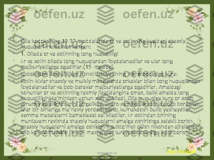 FokinaLida.75@mail.ru•
Oila kodeksining 19-22-moddalarida er va xotinning kuyidagi shaxsiy 
huquqlari mustaxkamlangan:
•
1. Oilada er va xotinning teng huquqliligi 
•
Er va xotin oilada teng huquqlardan foydalanadilar va ular teng 
majburiyatlarga egadirlar.(19- modda)
•
Uzbekiston Respublikasi Konstitutsiyasining  46- moddasiga kura:
•
Xotin-kizlar shaxsiy va mulkiy masalalarda erkaklar bilan teng huquqlardan 
foydalanadilar va bob-baravar majburiyatlarga egadirlar. Amaldagi 
konunlar er va xotinning rasmiy jixatidangina emas, balki amalda teng 
huquqliligini ta’minlash uchun xizmat kiladi. Oila huquqiga kura er-xotin 
umumiy xujalik ishlarini birgalikda, uzaro xamjixatlik asosida olib boradilar. 
Ular bir-birlariga ma’naviy yordam berib, kumakdosh bulib yashaydilar, 
xamma masalalarni bamaslaxat xal kiladilar. Er-xotindan birining 
muntazam ravishda shaxsiy huquqlarni amalga oshirishga xalakit berish, 
shaxsiy huquqlarni amalga oshirishni suiste’mol qilish nikohdan ajralishga 
olib kelishi mumkin (Misol: mashg’ulot turi yoki tanlashga xalal berish).
Ziyo Kelajak
www.arxiv.uz 