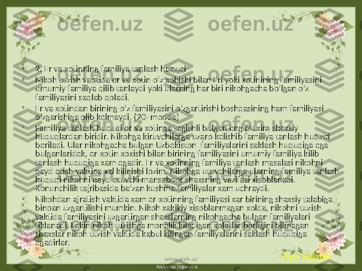 FokinaLida.75@mail.ru•
2. Er va xotinning familiya tanlash huquqi  
•
Nikoh tuzish vaqtida er va xotin o’z xohishi bilan Eri yoki xotinining familiyasini 
umumiy familiya qilib tanlaydi yoki ularning har biri nikohgacha bo’lgan o’z 
familiyasini saqlab qoladi.
•
Er va xotindan birining o’z familiyasini o’zgartirishi boshqasining ham familiyasi 
o’zgarishiga olib kelmaydi. (20- modda)
•
Familiya tanlash huquqi er va xotinga tegishli bulgan eng muxim shaxsiy 
huquqlardan biridir. Nikohga kiruvchilarga uzaro kelishib familiya tanlash huquqi 
beriladi. Ular nikohgacha bulgan Uzbekiston  familiyalarini saklash huquqiga ega 
bulganlaridek, er-xotin xoxishi bilan birining familiyasini umumiy familiya kilib 
tanlash huquqiga xam egadir. Er va xotinning familiya tanlash masalasi nikohni 
qayd etish vaktida xal kilinishi lozim. Nikohga utuvchilarga ularning familiya tanlash 
huquqi nikohni qayd etuvchi mansabdor shaxsning vazifasi xisoblanadi. 
Konunchilik tajribasida ba’zan kushma familiyalar xam uchraydi.
•
Nikohdan ajratish vaktida xam er-xotinning familiyasi xar birining shaxsiy talabiga 
binoan uzgartilishi mumkin. Nikoh xakikiy xisoblanmagan xolda, nikohni tuzish 
vaktida familiyasini uzgartirgan shaxslarning nikohgacha bulgan familiyalari 
tiklanadi. Lekin nikoh tuzishga monelik kiladigan xolatlar borligini bilmagan 
shaxslar nikoh tuzish vaktida kabul kilingan familiyalarini saklash huquqiga 
egadirlar.
Ziyo Kelajak
www.arxiv.uz 