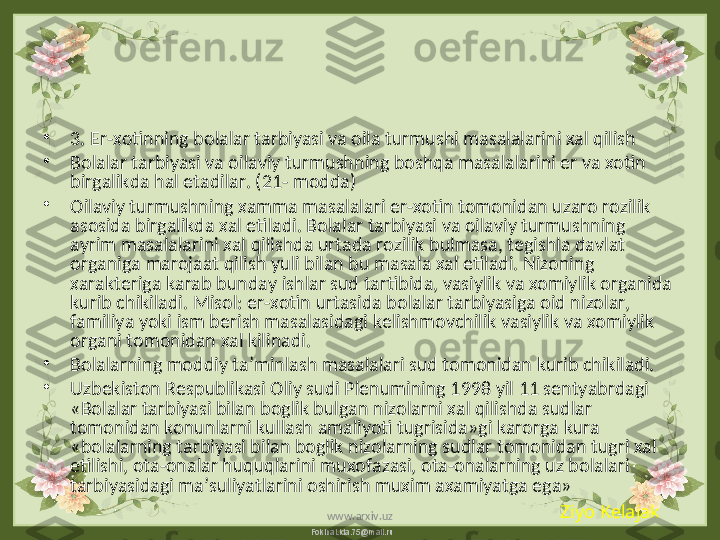 FokinaLida.75@mail.ru•
3. Er-xotinning bolalar tarbiyasi va oila turmushi masalalarini xal qilish  
•
Bolalar tarbiyasi va oilaviy turmushning boshqa masalalarini er va xotin 
birgalikda hal etadilar. (21- modda)
•
Oilaviy turmushning xamma masalalari er-xotin tomonidan uzaro rozilik 
asosida birgalikda xal etiladi. Bolalar tarbiyasi va oilaviy turmushning 
ayrim masalalarini xal qilishda urtada rozilik bulmasa, tegishla davlat 
organiga marojaat qilish yuli bilan bu masala xal etiladi. Nizoning 
xarakteriga karab bunday ishlar sud tartibida, vasiylik va xomiylik organida 
kurib chikiladi. Misol: er-xotin urtasida bolalar tarbiyasiga oid nizolar, 
familiya yoki ism berish masalasidagi kelishmovchilik vasiylik va xomiylik 
organi tomonidan xal kilinadi.
•
Bolalarning moddiy ta’minlash masalalari sud tomonidan kurib chikiladi.
•
Uzbekiston Respublikasi Oliy sudi Plenumining 1998 yil 11 sentyabrdagi 
«Bolalar tarbiyasi bilan boglik bulgan nizolarni xal qilishda sudlar 
tomonidan konunlarni kullash amaliyoti tugrisida»gi karorga kura 
«bolalarning tarbiyasi bilan boglik nizolarning sudlar tomonidan tugri xal 
etilishi, ota-onalar huquqlarini muxofazasi, ota-onalarning uz bolalari 
tarbiyasidagi ma’suliyatlarini oshirish muxim axamiyatga ega»
Ziyo Kelajak
www.arxiv.uz 