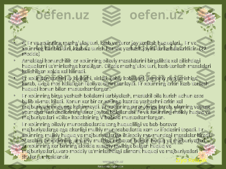 FokinaLida.75@mail.ru•
4. Er va xotinning mashg’ulot turi, kasb va turar joy tanlash huquqlari.   Er va 
xotinning har biri turi, kasb va turish hamda yashash joyini tanlashda erklidir. (22- 
modda)
•
Amaldagi konunchilik  er-xotinning oilaviy masalalarini birgalikda xal qilishdagi 
huquqlarni ta’minlashga karatilgan. Oilada mashg’ulot turi, kasb tanlash masalalari 
kelishilgan xolda xal kilinadi.
•
Er-xotindan xar biri uz kizikishi, xislati, ijobiy kobiliyati, jismoniy rivojlanishiga 
karab, uziga mos keladigan faoliyat turini tanlaydi. Er-xotinning erkin kasb tanlash 
huquqi konun bilan mustaxkamlangan.
•
Er-xotinning birga yashash bolalarni tarbiyalash, mastakil oila kurish uchun asos 
bulib xizmat kiladi. Konun xar bir er-xotinga kaerda yashashni erkin xal 
majburiyatini vujudga keltirmaydi. Er-xotinning turar joyiga karab, ularning voyaga 
yetmagan farzandlarining turar joylari belgilanadi. Er va xotinning mulkiy huquq va 
majburiyatlari «Oila» kodeksining V bobida mustaxkamlangan.
•
Er-xotinning oilaviy munosabatlarda teng huquqliligi va bab-baravar 
majburiyatlarga ega ekanligi mulkiy munosabatlarda xam uz ifodasini topadi. Er-
xotinning mulkiy huquq va majburiyatlariga iktisodiy mazmundagi masalalar kiradi. 
Masalan, er-xotinning umumiy mulkiga nisbatan bulgan huquq va majburiyatlari, 
er-xotinning xar birining aloxida xususiy mulkiga bulgan huquq va 
majburiyatlari,uzaro moddiy ta’minlashdagi aliment huquqi va majburiyatlari 
shular jumlasidandir.
Ziyo Kelajak
www.arxiv.uz 