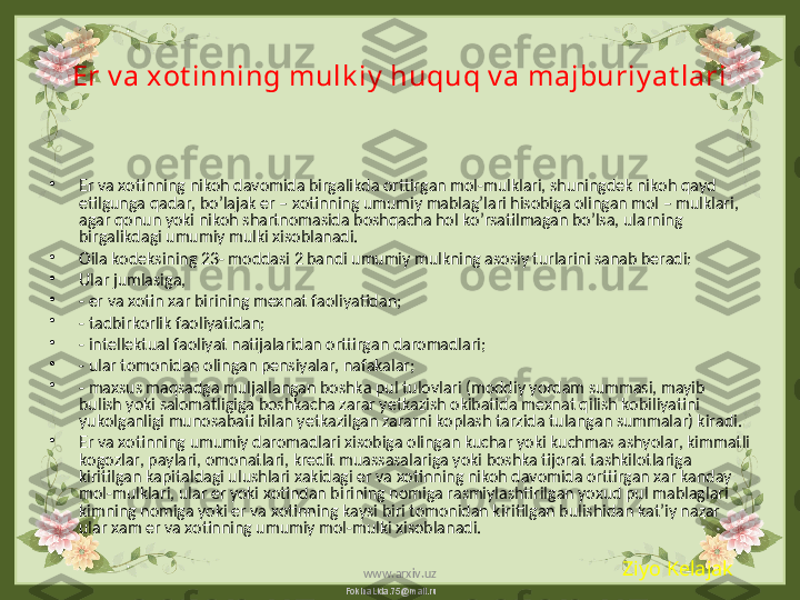 FokinaLida.75@mail.ruEr v a xot inning mulk iy  huquq v a majburiy at lari
•
Er va xotinning nikoh davomida birgalikda orttirgan mol-mulklari, shuningdek nikoh qayd 
etilgunga qadar, bo’lajak er – xotinning umumiy mablag’lari hisobiga olingan mol – mulklari, 
agar qonun yoki nikoh shartnomasida boshqacha hol ko’rsatilmagan bo’lsa, ularning 
birgalikdagi umumiy mulki xisoblanadi. 
•
Oila kodeksining 23- moddasi 2 bandi umumiy mulkning asosiy turlarini sanab beradi:
•
Ular jumlasiga,
•
- er va xotin xar birining mexnat faoliyatidan;
•
- tadbirkorlik faoliyatidan;
•
- intellektual faoliyat natijalaridan orttirgan daromadlari;
•
- ular tomonidan olingan pensiyalar, nafakalar;
•
- maxsus maqsadga muljallangan boshka pul tulovlari (moddiy yordam summasi, mayib 
bulish yoki salomatligiga boshkacha zarar yetkazish okibatida mexnat qilish kobiliyatini 
yukolganligi munosabati bilan yetkazilgan zararni koplash tarzida tulangan summalar) kiradi.
•
Er va xotinning umumiy daromadlari xisobiga olingan kuchar yoki kuchmas ashyolar, kimmatli 
kogozlar, paylari, omonatlari, kredit muassasalariga yoki boshka tijorat tashkilotlariga 
kiritilgan kapitaldagi ulushlari xakidagi er va xotinning nikoh davomida orttirgan xar kanday 
mol-mulklari, ular er yoki xotindan birining nomiga rasmiylashtirilgan yoxud pul mablaglari 
kimning nomiga yoki er va xotinning kaysi biri tomonidan kiritilgan bulishidan kat’iy nazar 
ular xam er va xotinning umumiy mol-mulki xisoblanadi.
Ziyo Kelajak
www.arxiv.uz 