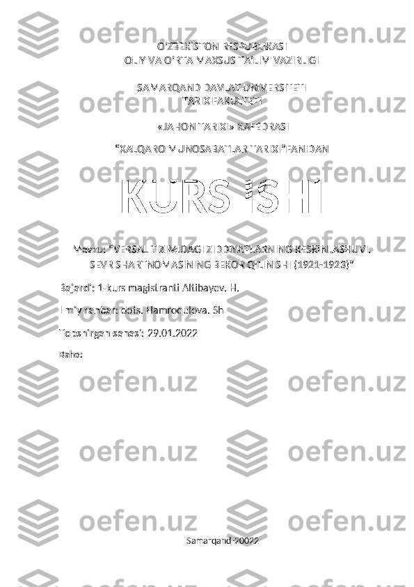 O’ZBEKISTON RESPUBLIKASI
OLIY VA O’RTA MAXSUS TA’LIM VAZIRLIGI
SAMARQAND DAVLAT UNIVERSITETI
TARIX FAKULTETI
 «JAHON TARIXI» KAFEDRASI
“XALQARO MUNOSABATLAR TARIXI”FANIDAN
KURS ISHI
Mavzu: “VERSAL TIZIMIDAGI ZIDDIYATLARNING KESKINLASHUVI.
SEVR SHARTNOMASINING BEKOR QILINISHI (1921-1923)”
Bajardi:  1-kurs magistranti Altibayev. H.
Ilmiy rahbar:  dots. Hamroqulova. Sh
Topshirgan sanasi:  29.01.2022
Baho:
                                                          Samarqand-20022 