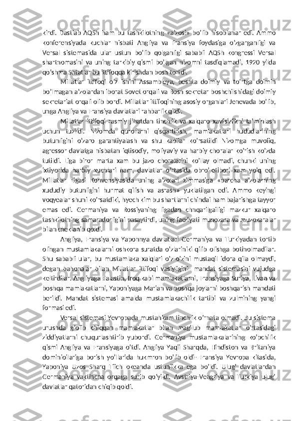 kirdi.   Dastlab   AQSh   ham   bu   tashkilotning   «a’zosi»   bo’lib   hisoblanar   edi.   Ammo
konferensiyada   kuchlar   nisbati   Angliya   va   Fransiya   foydasiga   o’zgarganligi   va
Versal   sistemasida   ular   ustun   bo’lib   qolganligi   sababli   AQSh   kongressi   Versal
shartnomasini   va   uning   tarkibiy   qismi   bo’lgan   nizomni   tasdiqlamadi,   1920   yilda
qo’shma Shtatlar bu ittifoqqa kirishdan bosh tortdi.
Millatlar   ittifoqi   o’z   ishini   Assambleya,   beshta   doimiy   va   to’rtga   doimin
bo’lmagan a’zolardan iborat Sovet orqali va Bosh sekretar boshchilshidagi doimiy
sekretariat orqali olib bordi. Millatlar ittifoqining asosiy organlari Jenevada bo’lib,
unga Angliya va Fransiya davlatlari rahbarlik qildi.
Millatlar   ittifoqi   rasmiy   jihatdan   tinchlik   va   xalqaro   xavfsizlikni   ta’minlash
uchun   tuzildi.   Nizomda   qurollarni   qisqartirish,   mamlakatlari   hududlarining
butunligini   o’zaro   garantiyalash   va   shu   kabilar   ko’rsatildi   Nizomga   muvofiq,
agressor   davlatga   nisbatan   iqtisodiy,   moliyaviy   va   harbiy   choralar   ko’rish   ko’zda
tutildi.   Liga   biror   marta   xam   bu   jazo   choralarini   ko’llay   olmadi,   chunki   uning
ixtiyorida   harbiy   kuchlari   ham,   davlatlar   o’rtasida   obro’-etibori   xam   yo’q   edi.
Millatlar   Ligasi   Konvensiyasida   uning   a’zolari   zimmasiga   «barcha   a’zolarning
xududiy   butunligini   hurmat   qilish   va   asrash»   yuklatilgan   edi.   Ammo   keyingi
voqyealar shuni ko’rsatdiki, hyech kim bu shartlarni chindai ham bajarishga tayyor
emas   edi.   Germaniya   va   Rossiyaning   ligadan   chnqarilgailigi   mazkur   xalqaro
tashkilotning samaradorligini pasaytirdi, uning faoliyati munozara va muzokaralar
bilan cheklanib qoldi. 
Angliya,   Fransiya   va   Yaponnya   davlatlari   Germaniya   va   Turkiyadan   tortib
olingan   mustamlakalarni   oshkora   suratda   o’zlariniki   qilib   olishga   botinolmadilar.
Shu   sababli   ular,   bu   mustamlaka   xalqlari   o’z-o’zini   mustaqil   idora   qila   olmaydi,
degan   bahonalar   bilan   Millatlar   ittifoqi   vasiyligini-   mandat   sistemasini   vujudga
keltirdilar. Angliyaga Falastin, Iroq kabi mamlakatlarni, Fransiyaga Suriya, Livan va
boshqa mamlakatlarni, Yaponiyaga Marian va boshqa joylarni boshqarish mandati
berildi.   Mandat   sistemasi   amalda   mustamlakachilik   tartibi   va   zulmining   yangi
formasi edi.
Versal sistemasi Yevropada mustahkam tinchlik o’rnata olmadi. Bu sistema
urushda   g’olib   chiqqan   mamlakatlar   bilan   mag’lub   mamlakatlar   o’rtasidagi
ziddiyatlarni   chuqurlashtirib   yubordi.   Germaniya   mustamlakalarining   ko’pchilik
qismi   Angliya   va   Fransiyaga   o’tdi.   Angliya   Yaqii   Sharqda,   Hindiston   va   Britaniya
dominioilariga   borish   yo’llarida   hukmron   bo’lib   oldi-   Fransiya   Yevropa   kitasida,
Yaponiya   Uzos   Sharq   Tiich   okeanda   ustunlikka   ega   bo’ldi.   Ulug’   davlatlardan
Germaniya   vaktincha   orqaga   surib   qo’yildi.   Avstriya-Vengriya   va   Turkiya   ulug’
davlatlar qatoridan chiqib qoldi. 