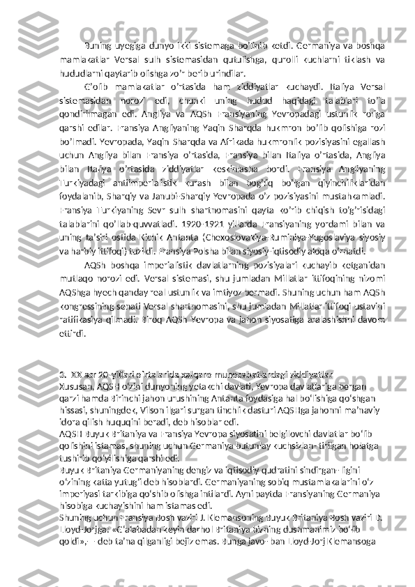 Buning   uyegiga   dunyo   ikki   sistemaga   bo’linib   ketdi.   Germaniya   va   boshqa
mamlakatlar   Versal   sulh   sistemasidan   qutulishga,   qurolli   kuchlarni   tiklash   va
hududlarni qaytarib olishga zo’r berib urindilar.
G’olib   mamlakatlar   o’rtasida   ham   ziddiyatlar   kuchaydi.   Italiya   Versal
sistemasidan   norozi   edi,   chunki   uning   hudud   haqidagi   talablari   to’la
qondirilmagan   edi.   Angliya   va   AQSh   Fransiyaning   Yevropadagi   ustunlik   roliga
qarshi   edilar.   Fransiya   Angliyaning   Yaqin   Sharqda   hukmron   bo’lib   qolishiga   rozi
bo’lmadi. Yevropada, Yaqin   Sharqda  va  Afrikada hukmronlik  pozisiyasini  egallash
uchun   Angliya   bilan   Fransiya   o’rtasida,   Fransiya   bilan   Italiya   o’rtasida,   Angliya
bilan   Italiya   o’rtasida   ziddiyatlar   keskinlasha   bordi.   Fransiya   Angliyaning
Turkiyadagi   antiimperialistik   kurash   bilan   bog’liq   bo’lgan   qiyinchiliklaridan
foydalanib,   Sharqiy   va   Janubi-Sharqiy   Yevropada   o’z   pozisiyasini   mustahkamladi.
Fransiya   Turkiyaning   Sevr   sulh   shartnomasini   qayta   ko’rib   chiqish   to’g’risidagi
talablarini   qo’llab-quvvatladi.   1920-1921   yillarda   Fransiyaning   yordami   bilan   va
uning   ta’siri   ostida   Kichik   Antanta   (Chexoslovakiya-Ruminiya-Yugoslaviya   siyosiy
va harbiy ittifoqi) tuzildi. Fransiya Polsha bilan siyosiy-iqtisodiy aloqa   o’rnatdi.
AQSh   boshqa   imperialistik   davlatlarning   pozisiyalari   kuchayib   ketganidan
mutlaqo   norozi   edi.   Versal   sistemasi,   shu   jumladan   Millatlar   ittifoqining   nizomi
AQShga hyech qanday real ustunlik va imtiyoz bermadi. Shuning uchun ham AQSh
kongressining senati Versal shartnomasini, shu jumladan Millatlar ittifoqi ustavini
ratifikasiya   qilmadi.   Biroq   AQSh   Yevropa   va   jahon   siyosatiga   aralashishni   davom
ettirdi.
3.  XX asr 20-yillari o`rtalarida xalqaro munosabatlardagi ziddiyatlar
Xususan, AQSH o‘zini dunyoning yetakchi davlati, Yevropa davlatlariga bergan 
qarzi hamda Birinchi jahon urushining Antanta foydasiga hal bo‘lishiga qo‘shgan 
hissasi, shuningdek, Vilson ilgari surgan tinchlik dasturi AQSHga jahonni ma’naviy 
idora qilish huquqini beradi, deb hisoblar edi.
AQSH Buyuk Britaniya va Fransiya Yevropa siyosatini belgilovchi davlatlar bo‘lib 
qolishini istamas, shuning uchun Germaniya butunlay kuchsizlan- tirilgan holatga 
tushirib qo‘yilishiga qarshi edi.
Buyuk Britaniya Germaniyaning dengiz va iqtisodiy qudratini sindirgan- ligini 
o‘zining katta yutug‘i deb hisoblardi. Germaniyaning sobiq mustamlakalarini o‘z 
imperiyasi tarkibiga qo‘shib olishga intilardi. Ayni paytda Fransiyaning Germaniya 
hisobiga kuchayishini ham istamas edi. 
Shuning uchun Fransiya Bosh vaziri J. Klemansoning Buyuk Britaniya Bosh vaziri D. 
Lloyd-Jorjga: «G‘alabadan keyin darhol Britaniya bizning dushmanimiz bo‘lib 
qoldi»,— deb ta’na qilganligi bejiz emas. Bunga javo- ban Lloyd-Jorj Klemansoga  