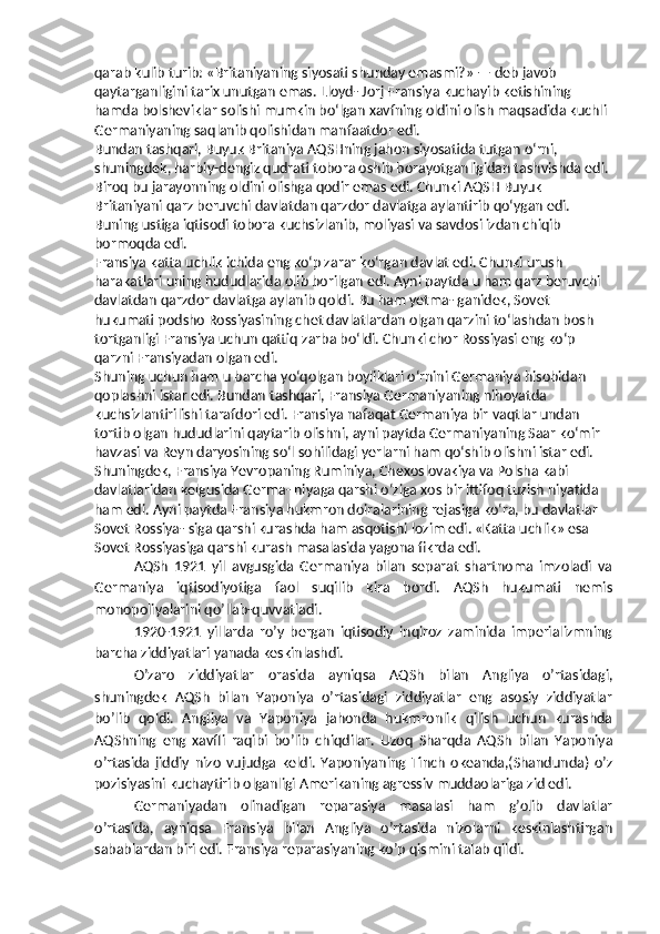 qarab kulib turib: «Britaniyaning siyosati shunday emasmi?» — deb javob 
qaytarganligini tarix unutgan emas. Lloyd- Jorj Fransiya kuchayib ketishining 
hamda bolsheviklar solishi mumkin bo‘lgan xavfning oldini olish maqsadida kuchli 
Germaniyaning saqlanib qolishidan manfaatdor edi.
Bundan tashqari, Buyuk Britaniya AQSHning jahon siyosatida tutgan o‘rni, 
shuningdek, harbiy-dengiz qudrati tobora oshib borayotganligidan tashvishda edi. 
Biroq bu jarayonning oldini olishga qodir emas edi. Chunki AQSH Buyuk 
Britaniyani qarz beruvchi davlatdan qarzdor davlatga aylantirib qo‘ygan edi. 
Buning ustiga iqtisodi tobora kuchsizlanib, moliyasi va savdosi izdan chiqib 
bormoqda edi.
Fransiya katta uchlik ichida eng ko‘p zarar ko‘rgan davlat edi. Chunki urush 
harakatlari uning hududlarida olib borilgan edi. Ayni paytda u ham qarz beruvchi 
davlatdan qarzdor davlatga aylanib qoldi. Bu ham yetma- ganidek, Sovet 
hukumati podsho Rossiyasining chet davlatlardan olgan qarzini to‘lashdan bosh 
tortganligi Fransiya uchun qattiq zarba bo‘ldi. Chunki chor Rossiyasi eng ko‘p 
qarzni Fransiyadan olgan edi.
Shuning uchun ham u barcha yo‘qolgan boyliklari o‘rnini Germaniya hisobidan 
qoplashni istar edi. Bundan tashqari, Fransiya Germaniyaning nihoyatda 
kuchsizlantirilishi tarafdori edi. Fransiya nafaqat Germaniya bir vaqtlar undan 
tortib olgan hududlarini qaytarib olishni, ayni paytda Germaniyaning Saar ko‘mir 
havzasi va Reyn daryosining so‘l sohilidagi yerlarni ham qo‘shib olishni istar edi. 
Shuningdek, Fransiya Yevropaning Ruminiya, Chexoslovakiya va Polsha kabi 
davlatlaridan kelgusida Germa- niyaga qarshi o‘ziga xos bir ittifoq tuzish niyatida 
ham edi. Ayni paytda Fransiya hukmron doiralarining rejasiga ko‘ra, bu davlatlar 
Sovet Rossiya- siga qarshi kurashda ham asqotishi lozim edi. «Katta uchlik» esa 
Sovet Rossiyasiga qarshi kurash masalasida yagona fikrda edi.
AQSh   1921   yil   avgusgida   Germaniya   bilan   separat   shartnoma   imzoladi   va
Germaniya   iqtisodiyotiga   faol   suqilib   kira   bordi.   AQSh   hukumati   nemis
monopoliyalarini qo’llab-quvvatladi.
1920-1921   yillarda   ro’y   bergan   iqtisodiy   inqiroz   zaminida   imperializmning
barcha ziddiyatlari yanada keskinlashdi.
O’zaro   ziddiyatlar   orasida   ayniqsa   AQSh   bilan   Angliya   o’rtasidagi,
shuningdek   AQSh   bilan   Yaponiya   o’rtasidagi   ziddiyatlar   eng   asosiy   ziddiyatlar
bo’lib   qoldi.   Angliya   va   Yaponiya   jahonda   hukmronlik   qilish   uchun   kurashda
AQShning   eng   xavfli   raqibi   bo’lib   chiqdilar.   Uzoq   Sharqda   AQSh   bilan   Yaponiya
o’rtasida   jiddiy   nizo   vujudga   keldi.   Yaponiyaning   Tinch   okeanda,(Shandunda)   o’z
pozisiyasini kuchaytirib olganligi Amerikaning agressiv muddaolariga zid edi.
Germaniyadan   olinadigan   reparasiya   masalasi   ham   g’olib   davlatlar
o’rtasida,   ayniqsa   Fransiya   bilan   Angliya   o’rtasida   nizolarni   keskinlashtirgan
sabablardan biri edi. Fransiya reparasiyaning ko’p qismini talab qildi. 