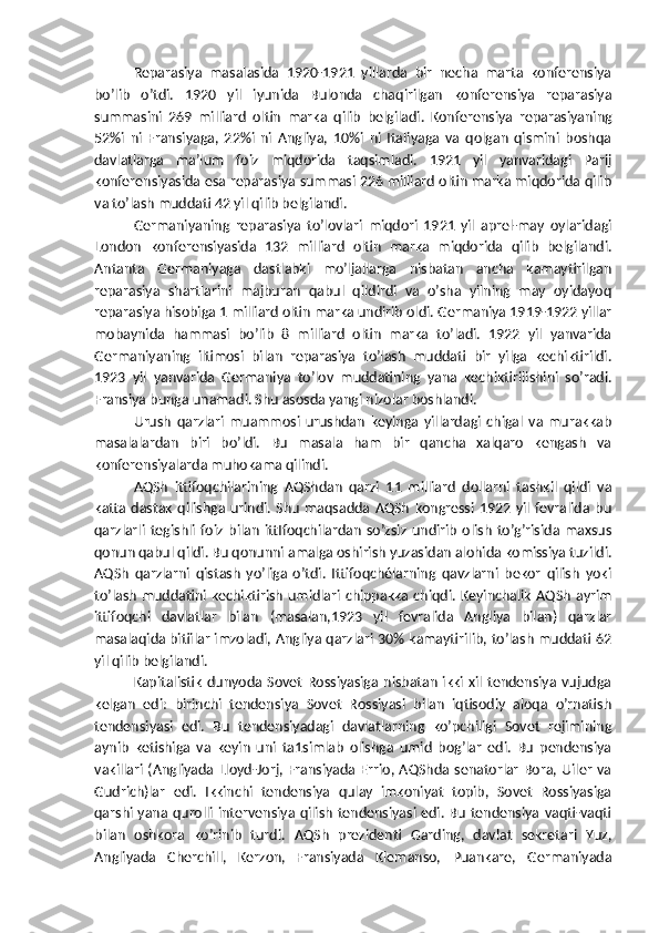 Reparasiya   masalasida   1920-1921   yillarda   bir   necha   marta   konferensiya
bo’lib   o’tdi.   1920   yil   iyunida   Bulonda   chaqirilgan   konferensiya   reparasiya
summasini   269   milliard   oltin   marka   qilib   belgiladi.   Konferensiya   reparasiyaning
52%i   ni   Fransiyaga,   22%i   ni   Angliya,   10%i   ni   Italiyaga   va   qolgan   qismini   boshqa
davlatlarga   ma’lum   foiz   miqdorida   taqsimladi.   1921   yil   yanvaridagi   Parij
konferensiyasida esa reparasiya summasi 226 milliard oltin marka miqdorida qilib
va to’lash muddati 42 yil qilib belgilandi.
Germaniyaning   reparasiya   to’lovlari   miqdori   1921   yil   aprel-may   oylaridagi
London   konferensiyasida   132   milliard   oltin   marka   miqdorida   qilib   belgilandi.
Antanta   Germaniyaga   dastlabki   mo’ljallarga   nisbatan   ancha   kamaytirilgan
reparasiya   shartlarini   majburan   qabul   qildirdi   va   o’sha   yilning   may   oyidayoq
reparasiya hisobiga 1 milliard oltin marka undirib oldi. Germaniya 1919-1922 yillar
mobaynida   hammasi   bo’lib   8   milliard   oltin   marka   to’ladi.   1922   yil   yanvarida
Germaniyaning   iltimosi   bilan   reparasiya   to’lash   muddati   bir   yilga   kechiktirildi.
1923   yil   yanvarida   Germaniya   to’lov   muddatining   yana   kechiktirilishini   so’radi.
Fransiya bunga unamadi. Shu asosda yangi nizolar boshlandi.
Urush   qarzlari   muammosi   urushdan   keyinga   yillardagi   chigal   va   murakkab
masalalardan   biri   bo’ldi.   Bu   masala   ham   bir   qancha   xalqaro   kengash   va
konferensiyalarda muhokama qilindi.
AQSh   ittifoqchilarining   AQShdan   qarzi   11   milliard   dollarni   tashkil   qildi   va
katta  dastak   qilishga  urindi.   Shu   maqsadda  AQSh   kongressi  1922  yil  fevralida  bu
qarzlarli   tegishli   foiz   bilan   ittIfoqchilardan   so’zsiz   undirib   olish   to’g’risida   maxsus
qonun qabul qildi. Bu qonunni amalga oshirish yuzasidan alohida komissiya tuzildi.
AQSh   qarzlarni   qistash   yo’liga   o’tdi.   Ittifoqchélarning   qavzlarni   bekor   qilish   yoki
to’lash  muddatini  kechiktirish  umidlari  chippakka  chiqdi. Keyinchalik  AQSh  ayrim
ittifoqchi   davlatlar   bilan   (masalan,1923   yil   fevralida   Angliya   bilan)   qarzlar
masalaqida   bitiilar imzoladi, Angliya qarzlari 30% kamaytirilib, to’lash muddati 62
yil qilib belgilandi.
Kapitalistik  dunyoda  Sovet  Rossiyasiga nisbatan  ikki  xil  tendensiya  vujudga
kelgan   edi:   birinchi   tendensiya   Sovet   Rossiyasi   bilan   iqtisodiy   aloqa   o’rnatish
tendensiyasi   edi.   Bu   tendensiyadagi   davlatlarning   ko’pchiligi   Sovet   rejimining
aynib   ketishiga   va   keyin   uni   ta1simlab   olishga   umid   bog’lar   edi.   Bu   pendensiya
vakillari  (Angliyada Lloyd-Jorj,  Fransiyada  Errio,  AQShda  senatorlar Bora, Uiler va
Gudrich)lar   edi.   Ikkinchi   tendensiya   qulay   imkoniyat   topib,   Sovet   Rossiyasiga
qarshi yana qurolli intervensiya qilish tendensiyasi edi. Bu tendensiya vaqti-vaqti
bilan   oshkora   ko’rinib   turdi.   AQSh   prezidenti   Garding,   davlat   sekretari   Yuz,
Angliyada   Cherchill,   Kerzon,  
Fransiyada   Klemanso,   Puankare,   Germaniyada 