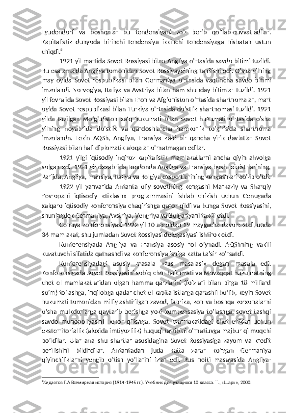 Lyudendorf   va   boshqalar   bu   tendensiyani   zo’r   berib   qo’llab-quvvatladilar.
Kapitalistik   dunyoda   birinchi   tendensiya   ikkinchi   tendensiyaga   nisbatan   ustun
chiqdi. 2
1921 yil martida Sovet Rossiyasi bilan Angliya o’rtasida savdo bitimi tuzildi.
Bu esa amalda Angliya tomonidan Sovet Rossiyayeining tanilishi edi. O’sha yilning
may   oyida   Sovet   respublikasi   bilan   Germaniya   o’rtasida   vaqtincha   savdo   bitimi
imzolandi. Norvegiya, Italiya va Avstriya bilan ham shunday bitimlar tuzildi. 1921
yil fevralida Sovet Rossiyasi bilan Eron va Afg’oniston o’rtasida shartnomalar, mart
oyida Sovet respublikasi bilan Turkiya o’rtasida do’stlik  shartnomasi tuzildi.  1921
yilda   tuzilgan   Mo’g’uliston   xalq   hukumati   bilan   Sovet   hukumati   o’rtasida   o’sha
yilning   noyabrida   do’stlik   va   qardoshlarcha   hamkorlik   to’g’risida   shartnoma
imzolandn.   Lekin   AQSh,   Angliya,   Fransiya   kabi   bir   qancha   yirik   davlatlar   Sovet
Rossiyasi bilan hali diplomatik aloqalar o’rnatmagan edilar.
1921   yilgi   iqtisodiy   inqiroz   kapitalistik   mamlakatlarni   ancha   qiyin   ahvolga
solgan edi. 1921 yil dekabrida Londonda Angliya va Fransiya bosh ministrlarining,
Parijda, Angliya, Fransiya, Italiya va Belgiya ekspertlarining kengashlari bo’lib o’tdi.
1922   yil   yanvarida   Antanta   oliy   sovetining   kengashi   Markaziy   va   Sharqiy
Yevropani   iqtisodiy   «tiklash»   programmasini   ishlab   chikish   uchun   Genuyada
xalqaro iqtisodiy konferensiya chaqirishga qaror qildi va bunga Sovet Rossiyasini,
shuningdek Germaniya, Avstriya, Vengriya va Bolgariyani taklif etdi.
Genuya konferensiyasi 1922 yil 10 apreldan 19 maygacha davom etdi, unda
34 mamlakat, shu jumladan Sovet Rossiyasi delegasiyasi ishtirok etdi.
Konferensiyada   Angliya   va   Fransiya   asosiy   rol   o’ynadi.   AQShning   vakili
kuzatuvchi sifatida qatnashdi va konferensiya ishiga katta ta’sir ko’rsatdi.
Konferensiyadagi   asosiy   masala   «rus   masalasi»   degan   masala   edi.
Konferensiyada Sovet Rossiyasini sobiq   chor hukumati va Muvaqqat hukumatning
chet   el   mamlakatlaridan   olgan   hamma   qarzlarini   (foizlari   bilan   birga   18   milliard
so’m) to’lashga, inqilobga qadar chet el kapitalistlarga qarashli bo’lib, keyin Sovet
hukumati tomonidan milliylashtirilgan zavod, fabrika, kon va boshqa korxonalarni
o’sha   mulkdorlarga   qaytarib   berishga   yoki   kompensasiya   to’lashga,   sovet   tashqi
savdo   monopoliyasini   bekor   qilishga,   Sovet   mamlakatidagi   chet   elliklar   uchun
eksterritoriallik (aloxida imtiyozlilik) huquqi tartibini o’rnatiuvga majbur qilmoqchi
bo’ldilar.   Ular   ana   shu   shartlar   asosidagina   Sovet   Rossiyasiga   zayom   va   kredit
berilishini   bildirdilar.   Antantadan   juda   katta   zarar   ko’rgan   Germaniya
qiyinchiliklarni   yengib   o’tish   yo’llarini   izlar   edi.   Rus   nefti   masalasida   Angliya-
2
X идаятов Г.А Всемирная история (1914-1945 гг.). Учебник для учащихся 10 класса. T., «Шарк», 2000. 