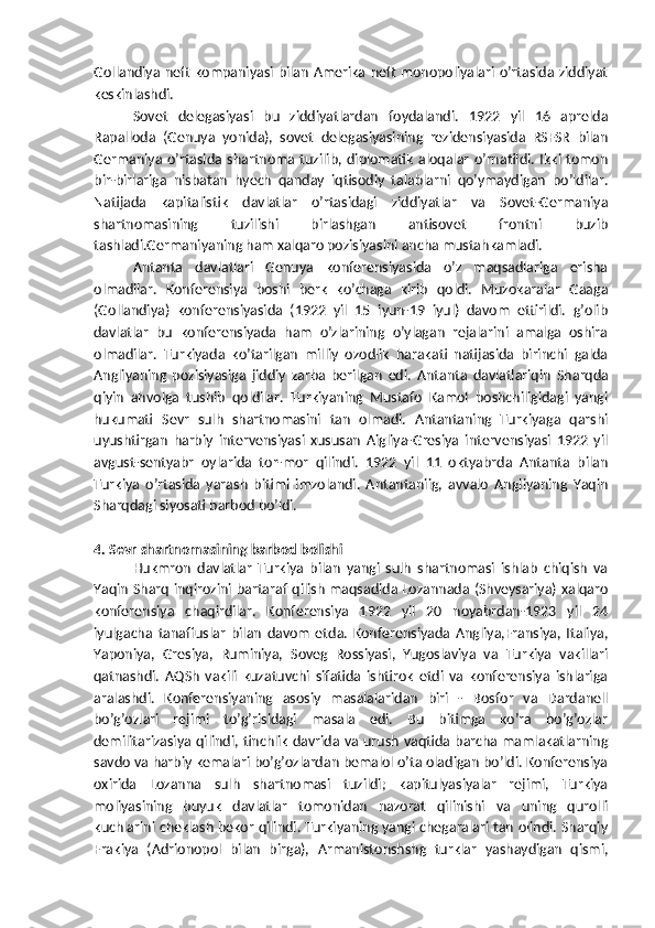 Gollandiya neft kompaniyasi bilan Amerika neft monopoliyalari o’rtasida ziddiyat
keskinlashdi.
Sovet   delegasiyasi   bu   ziddiyatlardan   foydalandi.   1922   yil   16   aprelda
Rapalloda   (Genuya   yonida),   sovet   delegasiyasining   rezidensiyasida   RSFSR   bilan
Germaniya  o’rtasida  shartnoma tuzilib,  diplomatik  aloqalar   o’rnatildi.  Ikki  tomon
bir-birlariga   nisbatan   hyech   qanday   iqtisodiy   talablarni   qo’ymaydigan   bo’ldilar.
Natijada   kapitalistik   davlatlar   o’rtasidagi   ziddiyatlar   va   Sovet-Germaniya
shartnomasining   tuzilishi   birlashgan   antisovet   frontni   buzib
tashladi.Germaniyaning ham xalqaro pozisiyasini ancha mustahkamladi.
Antanta   davlatlari   Genuya   konferensiyasida   o’z   maqsadlariga   erisha
olmadilar.   Konferensiya   boshi   berk   ko’chaga   kirib   qoldi.   Muzokaralar   Gaaga
(Gollandiya)   konferensiyasida   (1922   yil   15   iyun-19   iyul)   davom   ettirildi.   g’olib
davlatlar   bu   konferensiyada   ham   o’zlarining   o’ylagan   rejalarini   amalga   oshira
olmadilar.   Turkiyada   ko’tarilgan   milliy   ozodlik   harakati   natijasida   birinchi   galda
Angliyaning   pozisiyasiga   jiddiy   zarba   berilgan   edi.   Antanta   davlatlariqin   Sharqda
qiyin   ahvolga   tushib   qoldilar.   Turkiyaning   Mustafo   Kamol   boshchiligidagi   yangi
hukumati   Sevr   sulh   shartnomasini   tan   olmadi.   Antantaning   Turkiyaga   qarshi
uyushtirgan   harbiy   intervensiyasi   xususan   Aigliya-Gresiya   intervensiyasi   1922   yil
avgust-sentyabr   oylarida   tor-mor   qilindi.   1922   yil   11   oktyabrda   Antanta   bilan
Turkiya   o’rtasida   yarash   bitimi   imzolandi.   Antantaniig,   avvalo   Angliyaning   Yaqin
Sharqdagi siyosati barbod bo’ldi.
4. Sevr shartnomasining barbod bolishi
Hukmron   davlatlar   Turkiya   bilan   yangi   sulh   shartnomasi   ishlab   chiqish   va
Yaqin Sharq inqirozini bartaraf qilish maqsadida Lozannada (Shveysariya) xalqaro
konferensiya   chaqirdilar.   Konferensiya   1922   yil   20   noyabrdan-1923   yil   24
iyulgacha   tanaffuslar   bilan   davom   etda.   Konferensiyada   Angliya,Fransiya,   Italiya,
Yaponiya,   Gresiya,   Ruminiya,   Soveg   Rossiyasi,   Yugoslaviya   va   Turkiya   vakillari
qatnashdi.   AQSh   vakili   kuzatuvchi   sifatida   ishtirok   etdi   va   konferensiya   ishlariga
aralashdi.   Konferensiyaning   asosiy   masalalaridan   biri   -   Bosfor   va   Dardanell
bo’g’ozlari   rejimi   to’g’risidagi   masala   edi.   Bu   bitimga   ko’ra   bo’g’ozlar
demilitarizasiya qilindi, tinchlik davrida va urush vaqtida barcha mamlakatlarning
savdo va harbiy kemalari bo’g’ozlardan bemalol o’ta oladigan bo’ldi. Konferensiya
oxirida   Lozanna   sulh   shartnomasi   tuzildi;   kapitulyasiyalar   rejimi,   Turkiya
moliyasining   buyuk   davlatlar   tomonidan   nazorat   qilinishi   va   uning   qurolli
kuchlarini cheklash bekor qilindi. Turkiyaning yangi chegaralari tan olindi. Sharqiy
Frakiya   (Adrionopol   bilan   birga),   Armanistonshshg   turklar   yashaydigan   qismi, 