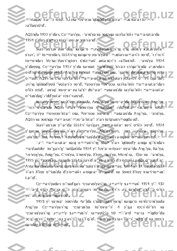 mintaqasi buzilib ketdi. Bu esa Yevropa iqtisodiy tartiblari mushtarak tizimini 
zaiflashtirdi.
AQShda 1922 yildan, Germaniya, Fransiya va boshqa kapitalistik mamlakatlarda 
1924 yildan qisman stabillavzuv boshlandi.
Stabillashuv   davridagi   xalqaro   munosabatlarning   eng   asosiy   xususiyatlari
shuki, bir tomondan, SSSRning xalqaro pozisiyalari mustahkamlanib bordi, ikkinchi
tomondan   Versal-Vashington   sistemasi   asta-sekin   zaiflashdi.   Fransiya   1924
yildayoq,   Germaniya   1927   yilda   sanoat   mahsuloti   ishlab   chiqarishda   urushdan
oldingi   darajaga   yetdi.   Angliya   sanoat   mahsuloti   esa,   ilgarigi   darajaga   to’liq   yeta
olmadi. AQSh barcha kapitalistik mamlakatlarga nisbatan yetakchi o’rinni egalladi,
uning iqtisodiyoti rivojlanib bordi. Yaponiya Yevropa kapitalistik mamlakatlaridan
o’tib  ketdi.  Tashqi bozorlar  va  ta’sir  doiralari masalasida  kapitalistik  mamlakatlar
o’rtasidagi ziddiyatlar keskinlashdi.
Janubiy  Amerika, Xitoy, Kanada,  Avstraliya  bozorlarida  AQSh  bilan  Angliya,
Tinch   okeanda   AQSh   bilan   Yaponiya   o’rtasidagi   ziddiyatlar   kuchayib   ketdi.
Germaniya   monopolistlari   esa,   Yevropa   bozorlari   masalasida   Angliya,   Fransiya,
AQSh va boshqa mamlakat imperialistlari bilan to’qnashmoqda edi.
Stabillashuv   yillarida   SSSRni   tanigan   mamlakatlar   soni   ortib   bordi.   1924
yilgacha   Sovet   davlati   bilan   Germaniya,   Afg’oniston,   Eron,   Turkiya,   Estoniya,
Latviya, Litva, Polsha, Finlyandiya o’rtasida diplomatik aloqalar o’rnatilgan edi.
Turli   mamlakatlar   xalq   ommasining   SSSP   bilan   iqtisodiy   aloqa   qilishdan
manfaatdor   bo’lganligi  natijasida  1924  yil   fevral-oktyabr   oylarida  Angliya,  Italiya,
Norvegiya, Avsgriya, Gresiya, Shvesiya, Xitoy, Daniya, Meksika, Hijoz  va Fransiya,
1925 yili Yaponiya, Kanada SSSRni tanidilar va u bilan diplomatik aloqa o’rnatdilar.
Antanta davlatlarining qarshilik ko’rsatshilariga qaramay, 1924 yil 31 mayda SSSP
bilan   Xitoy   o’rtasida   diplomatik   aloqalar   o’rnatildi   va   Sovet-Xitoy   shartnomasi
tuzildi.
Germaniyadan   olinadigan   reparasiyaning   umumiy   summasi   1921   yili   132
milliard   oltin   marka   qilib   belgilangan   bo’lsa-da,   lekin   uni   sanday   undirib   olish
yo’llari belgilanmagan edi.
1923   yil   yanvar   boshida   Parijda   chaqirilgan   yangi   xalqaro   konferensiyada
Angliya   Germaniyaning   reparasiya   to’lovlarini   4   yilga   kechiktirish   va
reparasiyaning   umumiy   summasini   kamaytirib   50   milliard   marka   miqdorida
belgilashni (Bonar Lou planini) taklif qildi. Fransiya bu takliflarni rad qildi va hyech
qanday bitimga kelinmadi. 