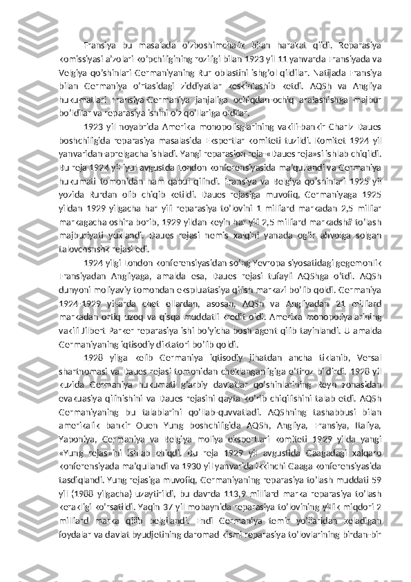 Fransiya   bu   masalada   o’zboshimchalik   bilan   harakat   qildi.   Reparasiya
komissiyasi a’zolari ko’pchiligining roziligi bilan 1923 yil 11 yanvarda Fransiyada va
Velgiya   qo’shinlari   Germaniyaning  Rur   oblastini   ishg’ol   qildilar.   Natijada   Fransiya
bilan   Germaniya   o’rtasidagi   ziddiyatlar   keskinlashib   ketdi.   AQSh   va   Angliya
hukumatlari   Fransiya-Germaniya   janjaliga   ochiqdan-ochiq   aralashishga   majbur
bo’ldilar va reparasiya ishini o’z qo’llariga oldilar.
1923   yil   noyabrida   Amerika   monopolisglarining   vakili-bankir   Charlz   Daues
boshchiligida   reparasiya   masalasida   Ekspertlar   komiteti   tuzildi.   Komitet   1924   yil
yanvaridan-aprelgacha ishladi. Yangi reparasion reja-«Daues reja»si ishlab chiqildi.
Bu reja 1924 yil iyul-avgustda London konferensiyasida ma’qullandi va Germaniya
hukumati   tomonidan   ham   qabul   qilindi.   Fransiya   va   Belgiya   qo’shinlari   1925   yil
yozida   Rurdan   olib   chiqib   ketildi.   Daues   rejasiga   muvofiq,   Germaniyaga   1925
yildan   1929   yilgacha   har   yili   reparasiya   to’lovini   1   milliard   markadan   2,5   milliar
markagacha oshira borib, 1929 yildan keyin har yili 2,5 milliard markadsh# to’lash
majburiyati   yuklandi.   Daues   rejasi   nemis   xalqini   yanada   og’ir   ahvolga   solgan
talovchshshk rejasi edi.
1924 yilgi London konferensiyasidan so’ng Yevropa siyosatidagi gegemonlik
Fransiyadan   Angliyaga,   amalda   esa,   Daues   rejasi   tufayli   AQShga   o’tdi.   AQSh
dunyoni moliyaviy tomondan ekspluatasiya qilish markazi bo’lib qoldi. Germaniya
1924-1929   yillarda   chet   ellardan,   asosan,   AQSh   va   Angliyadan   21   milliard
markadan   ortiq   uzoq   va   qisqa   muddatli   kredit   oldi.   Amerika   monopoliyalarining
vakili Jilbert Parker reparasiya ishi bo’yicha bosh   agent qilib tayinlandi. U amalda
Germaniyaning iqtisodiy diktatori bo’lib qoldi.
1928   yilga   kelib   Germaniya   iqtisodiy   jihatdan   ancha   tiklanib,   Versal
shartnomasi  va  Daues   rejasi  tomonidan   cheklanganligiga  e’tiroz  bildirdi.   1928  yil
kuzida   Germaniya   hukumati   g’arbiy   davlatlar   qo’shinlarining   Reyn   zonasidan
evakuasiya   qilinishini   va   Daues   rejasini   qayta   ko’rib   chiqilishini   talab   etdi.   AQSh
Germaniyaning   bu   talablarini   qo’llab-quvvatladi.   AQShning   tashabbusi   bilan
amerikalik   bankir   Ouen   Yung   boshchiligida   AQSh,   Angliya,   Fransiya,   Italiya,
Yaponiya,   Germaniya   va   Belgiya   moliya   ekspertlari   komiteti   1929   yilda   yangi
«Yung   rejas»ini   ishlab   chiqdi.   Bu   reja   1929   yil   avgustida   Gaagadagi   xalqaro
konferensiyada ma’qullandi va 1930 yil yanvarida ikkinchi Gaaga konferensiyasida
tasdiqlandi. Yung rejasiga muvofiq, Germaniyaning reparasiya to’lash muddati 59
yil   (1988   yilgacha)   uzaytirildi,   bu   davrda   113,9   milliard   marka   reparasiya   to’lash
kerakligi ko’rsatildi. Yaqin   37 yil mobaynida reparasiya to’lovining yillik miqdori 2
milliard   marka   qilib   belgilandi.   Endi   Germaniya   temir   yo’llaridan   keladigan
foydalar va davlat byudjetining daromad kismi reparasiya to’lovlarining birdan-bir 